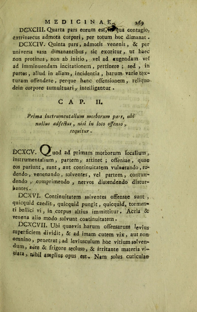 DGXCIII. Quarta pars eorum est^^^ua contagio, extrinsecus admota corpori, per totum hoc dimanat. DCXCIV. Quinta pars, admotis venenis, & per universa vasa dimanantibus, sic exoritur, ut haec non protinus , non ab initio , vel ad augendam vel ad imminuendam incitationem, pertinere ; sed , in partas, aliud in aliam, incidentia, barurxt varie tex- turam offendere, perque hanc offensionem, reliquo dein corpore tumultuari, inteliigantur . GAP. II. Prima imtr ument alium morborum pars, ubi nullus adfe Bus, nisi in loco offenso r sequitur » DGXCV. ^^uod ad primam morborum localium y rnstrumentalium, partem, attinet ; offensae , quae eos pariunt, sunt, aut continuitatem vulnerando, ro- dendo , venenando, solventes, vel partem, contun- dendo , comprimendo , nervos distendendo distur- bantes. DOfVT. Continuitatem solventes offensae sunt , quicquid caedit, quicquid pungit, quicqiiid, tormen* ti belli ci vi, in corpus altius immittitur. Acria & veraena alio modo solvunt coatinuitatem. DCXCVII. Ubi quaevis harum offensarum levius superficiem dividit, & ad imam cutem vix, aut non omnino, penetrat;ad leviusculum hoc vitium solven- um, aere & frigore secluso, & irritante materiavi- nihil amplius opus est. Nam solus cuticulae