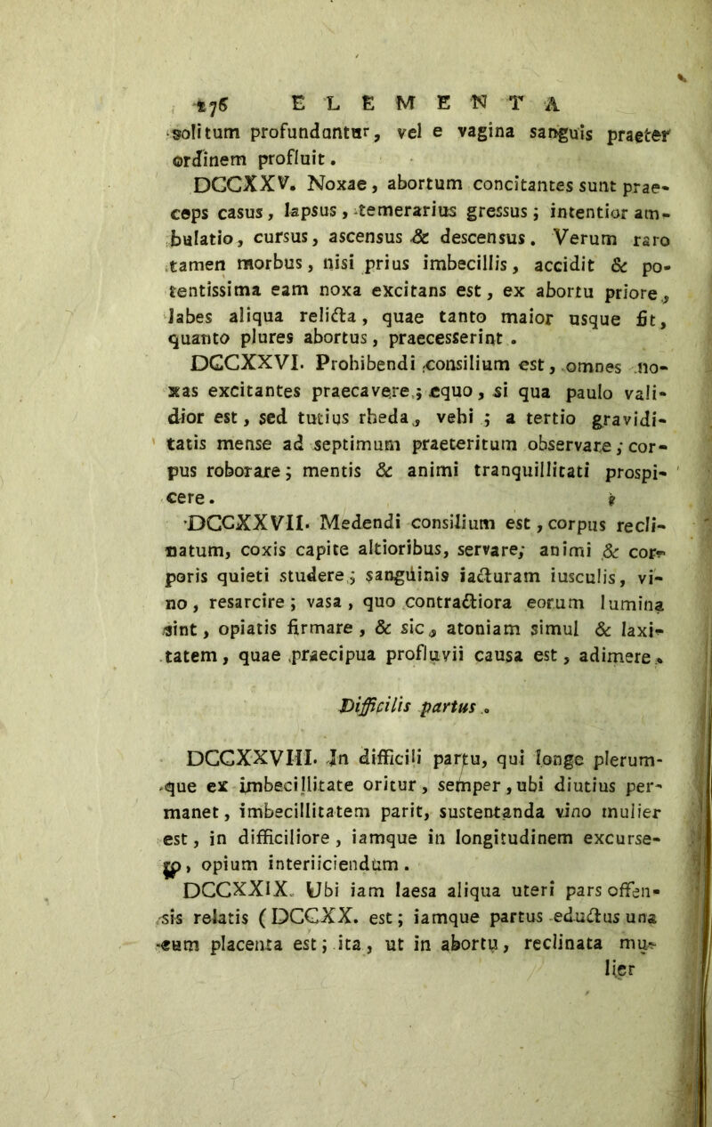 *76 ELEMENTA solitum profundantur, vel e vagina sanguis praeter ordinem profluit. DCCXXV. Noxae, abortum concitantes sunt prae* ceps casus, lapsus, temerarius gressus ; intentior am- bulatio, cursus, ascensus St descensus. Verum raro tamen morbus, nisi prius imbecillis, accidit & po- tentissima eam noxa excitans est, ex abortu priore., labes aliqua reli&a, quae tanto maior usque fit, quanto plures abortus, praecesserint - DGCXXVI. Prohibendi consilium est, omnes no- xas excitantes praecavere $ equo, si qua paulo vali- dior est, sed tutius rheda., vehi ; a tertio gravidi- tatis mense ad septimum praeteritum observare ,* cor- pus roborare; mentis & animi tranquillitati prospi- cere . 9 'DCCXXVII* Medendi consilium est,corpus recli- natum, coxis capite altioribus, servare; animi & cor?» poris quieti studere ; $angùinÌ9 iacfuram iusculis, vi- no, resarcire; vasa, quo contra&iora eorum lumina /sint, opiatis firmare, & sic, atoniam simul & laxi? tatem, quae praecipua profluvii causa est, adimere* Difficilis partus DCCXXVIil. Jn difficili parjtu, qui longe plerum- que ex imbecillitate oritur, sefnper,ubi diutius per- manet, imbecillitatem parit, sustentanda vino mulier est, in difficiliore, iamque in longitudinem excurse- jp, opium interficiendum. DCCXX1X Ubi iam laesa aliqua uteri pars offen- sis relatis (DCGXX. est; iamque partus edu&us una -eum placenta est; ita, ut in abortu, reclinata mu- lier