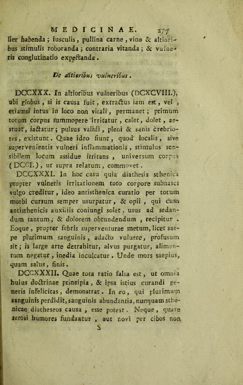 MEDICINAE, 27/ lier habenda ; iusculis, pullina carne, vino & altiorP bus stimulis roboranda ; contraria vitanda ; 8c vulne- ris conglutinatio expe&anda. De ditioribus vulneribus. DOCXXX. In altioriBu* vulneribus (DCXCVIII.}, ubi globus , si is causa fuit, extra&us iam est, vel , etiamsi intus ht loco non vitali, permanet; primum totum corpus Summopere ‘irritatur , caler, dolet, ae- stuat, ia&atur; pulsus validi, pleni & sanis crebrio- res, existunt. Quae ideo fiunt, quod localis, sive supervenientis vulneri inflammationis', stimulus sen- sibilem locum assidue irritans , universum corpus (DCCI.), ut supra relatum, commovet. DCCXXXL In hoc casu quia diathesis stheniea, propter vulneris irritationem toto corpore subnasci vulgo creditur, idèo antisthenica curatio per totum morbi cursum semper usurpatur , & opii , qui cum antisthenicis auxiliis coniungi solet, usus ad sedan- dum tantum; 8t dolorem obtundendum , recipitur • Eoque , propter febris superventurae metum, licet sae- pe plurimum sanguinis,, adacto vuluere, profusum sit; is large arte detrahitur, alvus purgatur, alimen- tum negatur, inedia inculcatur. Unde mors saepius,, quam salus, finis. DCCXXXII. Quae tota ratio falsa est, ut omnia huius do&rinae principia, & ipsa istius curandi ge- neris infelicitas, demonstrat. In eo, qui plarimurjn sanguinis perdidit, sanguinis abundantia, nunquam sthe- nicae diatheseos causa , esse potest, Neque, quare serosi humores fundantur * aut novi per cibos non S