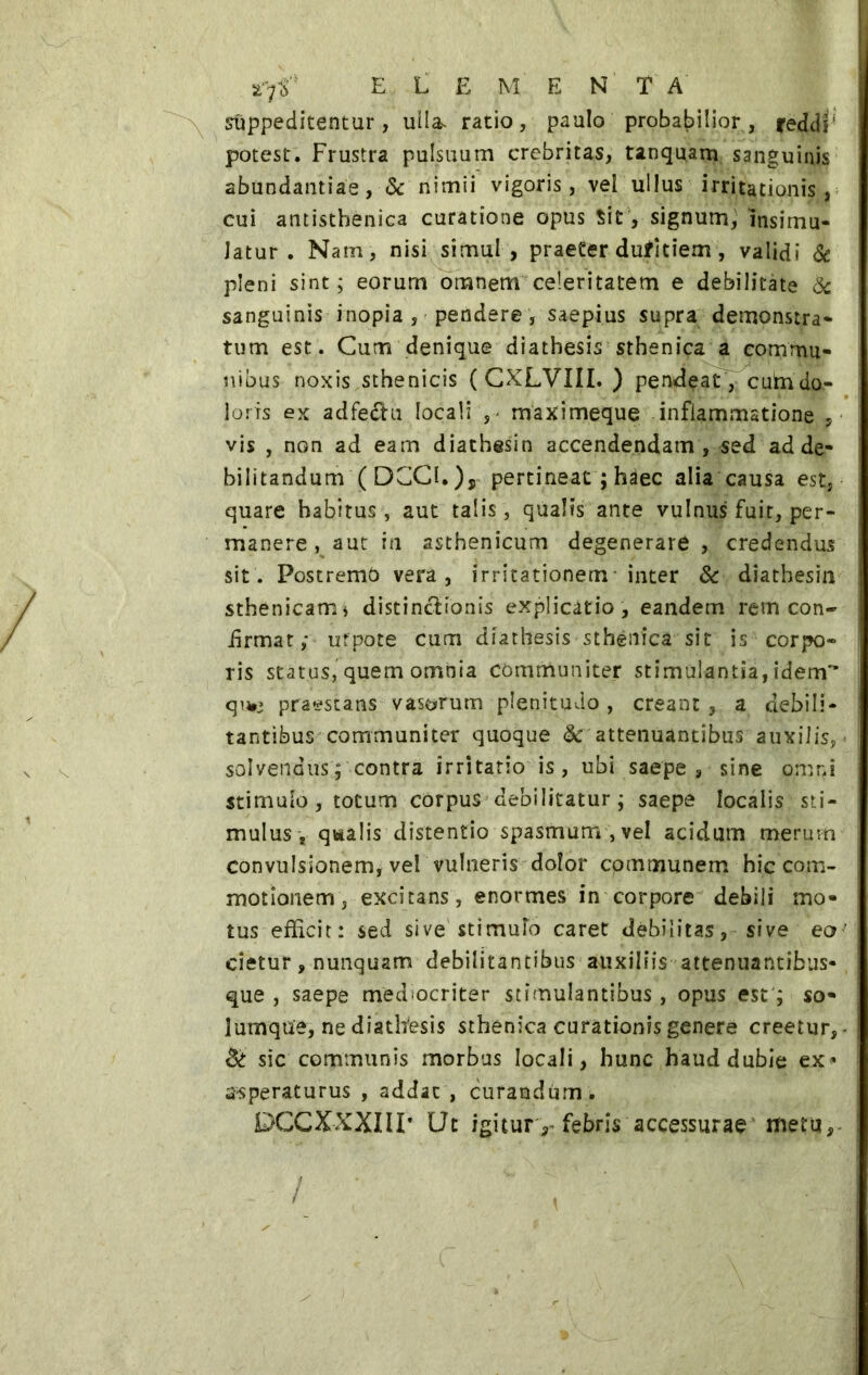 suppeditentur, ulla» ratio, paulo probabilior, reddi' potest. Frustra pulsuum crebritas, tanquam sanguinis abundantiae, & nimii vigoris, vei ullus irritationis, cui antistbenica curatione opus Sit, signum, insimu- latur . Nam, nisi simul, praeter dufitiem, validi & pleni sint; eorum omnem celeritatem e debilitate & sanguinis inopia , pendere , saepius supra demonstra- tum est. Cum denique diathesis sthenica a commu- nibus noxis sthenicis ( CXLVIII. ) pendeat, cultri do- loris ex adfe&u locali ,> maximeque inflammatione , vis , non ad eam diathesin accendendam , sed ad de- bilitandum ( DCCI. ), pertineat ; hàec alia causa est, quare habitus, aut talis, qualis ante vulnus fuit, per- manere , aut in asthenicum degenerare , credendus sit. Postremò vera, irritationem inter & diathesin sthenicam* distinctionis explicatio , eandem rem con- ii r ma t ,* ufpote cum diathesis sthenica sit is corpo- ris status, quem omnia communiter stimulantia, idem qu*i praestans vasorum plenitudo, creant, a debili- tantibus communiter quoque & attenuantibus auxilis, solvendus; contra irritatio is, ubi saepe , sine o.mni stimulo, totum corpus debilitatur ; saepe localis sti- mulus , qvialis distentio spasmum , vel acidum merum convulsionem, vel vulneris dolor communem hic com- motionem, excitans, enormes in corpore debili mo- tus efficit: sed sive stimufo caret debilitas, sive eo’ cietur, nunquam debilitantibus auxiliis attenuantibus-, que , saepe mediocriter stimulantibus, opus est ; so- lumque, ne diathesis sthenica curationis genere creetur, & sic communis morbus locali, hunc haud dubie ex* a-speraturus , addat, curandum . DCCXXXIII’ Ut igitury febris accessurae metu.