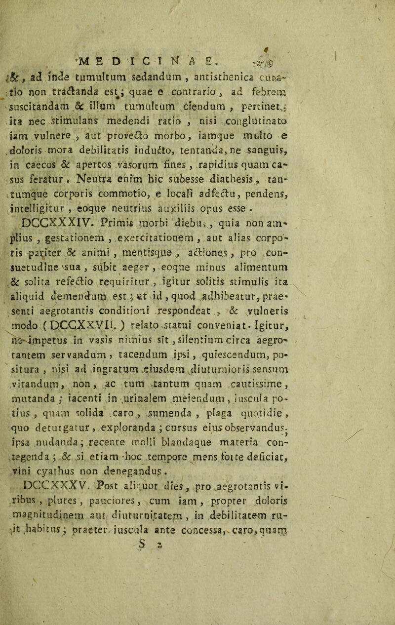 I iSt.i ad inde tumultum sedandum , antisthenica c.un&~ tio non ,tramanda est#; quae e contrario, ad febrem suscitandam 5c illum tumultum ciendum , pertinet,* ira nec stimulans medendi ratio , nisi conglutinato iam vulnere , aut provedo morbo, iamque multo e ,doloris mora debilitatis indudto, tentanda, ne sanguis, in caecos & apertos vasorum fines, rapidius quam ca- sus feratur . Neutra enim hic subesse diathesis, tan- tumque corporis commotio, e locali adfedu, pendens, intelligitur , eoque neutrius auxiliis opus esse. DCCXXXIV. Primis morbi diebu,, quia non am- plius , gestationem , exercitationem , aut alias corpo- ris pariter <5c animi , mentisque , adione.s, pro con- suetudine \sua , subit aeger , eoque minus alimentum & solita refedio requiritur, igitur solitis stimulis ita aliquid demendum est ; ut id , quod adhibeatur, prae* senti aegrotantis conditioni respondeat , & vulneris modo ( QCCXXVIL ) relato statui conyeniat. Igitur, fe^impetus in vasis nimius sit, silentium circa aegro- tantem servandum > tacendum ipsi, quiescendum, po- situra , nisi ad ingratum .eiusdem diuturnioris sensum vitandum, non, ac tum tantum quam cautissime, mutanda ; tacenti jn urinalem meiendum , juscula po- tius , quam solida caro, sumenda, plaga quotidie, quo detuigatur , exploranda ; cursus eius observandus, ipsa nudanda ; recente molli blandaque materia con- tegenda ; 8c si etiam -hoc tempore mens foite deficiat, vini cyathus non denegandus. DCCXXXV. Post aliquot dies, pro .aegrotantis vi- ribus , plures, pauciores, cum iam , propter doloris magnitudinem aut diuturnitatem , in debilitatem ru- de habitus; praeteriuscula ante concessa,.caro,quar$ S s i