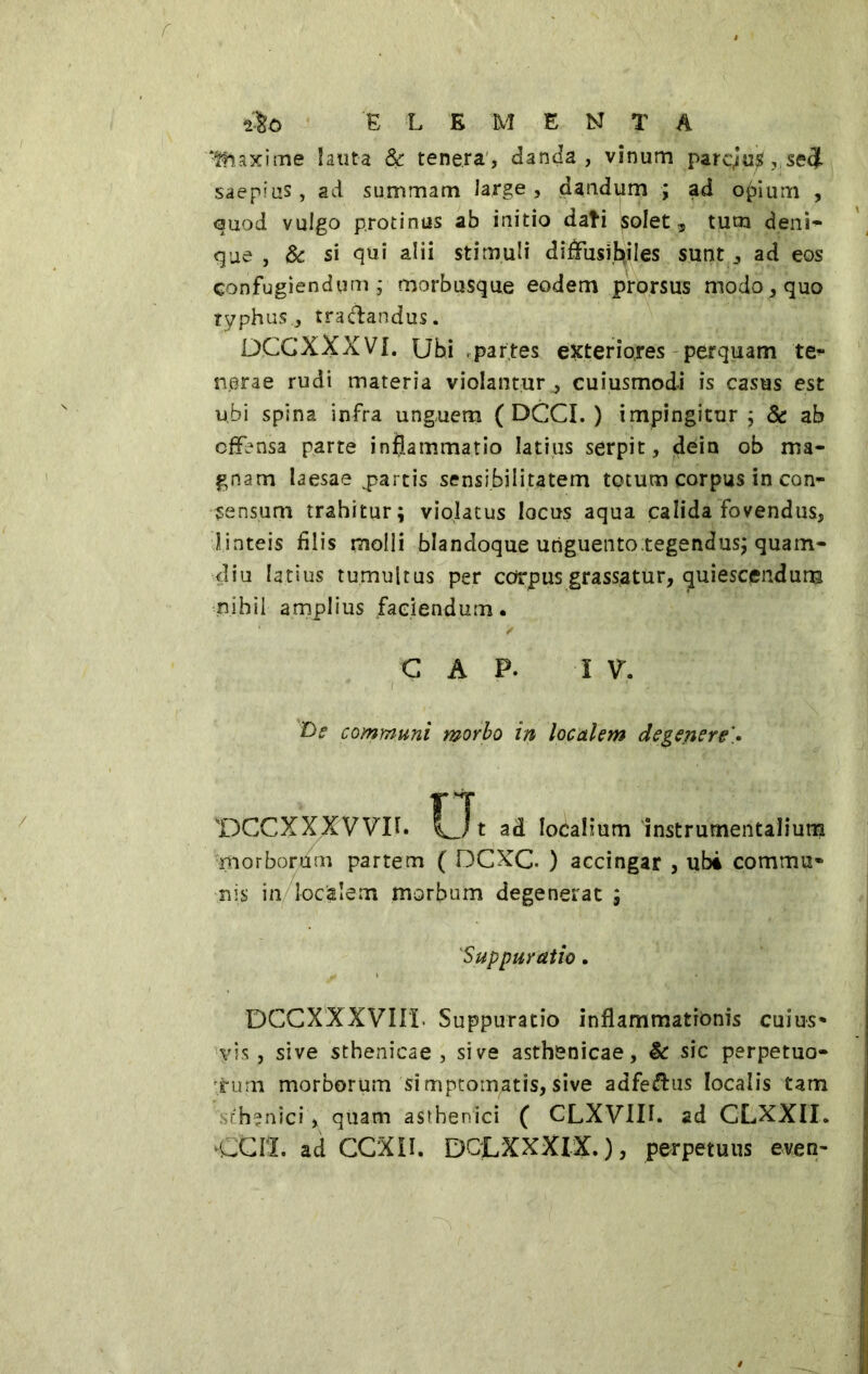 E L EMENTA Maxime lauta & tenera, danda, vinum parc,iu£, setj saepius, ad summam large , dandum ; ad opium , quod vulgo protinus ab initio dati solet, tum deni- que , & si qui alii stimuli diffusìbiles sunt, ad eos confugiendum; morbusque eodem prorsus modo, quo typhus., tradandus. DCGXXXVI. Ubi .partes exterio,res perquam te- nerae rudi materia violantur, cuiusmodi is casus est ubi spina infra unguem ( OGGI. ) impingitur; & ab offensa parte inflammatio latius serpit, dein ob ma- gnam laesae partis sensibilitatem totum corpus in con- sensum trahitur; violatus locus aqua calida fovendus, linteis filis molli blandoque unguentotegendus; quam- diu latius tumultus per corpus grassatur, quiescendum nihil amplius faciendum. C A P. I V. i .■ i ' . D? communi morbo in localem degeneret 'DGCXXXVVU. Ut ad localium instrumentalium morborum partem ( DCXC. ) accingar , ubi commu- nis in localem morbum degenerat ; 1Suppuratio. DCCXXXVIU. Suppuratio inflammationis cuius- vis, sive sthenicae , sive asthenicae, & sic perpetuo- rum morborum simptomatis, sive adfedus localis tam sthenici, quam asthenici ( CLXVIII. ad CLXXII. CCH. ad CCX1I. DQLXXXIX. ), perpetuus even-