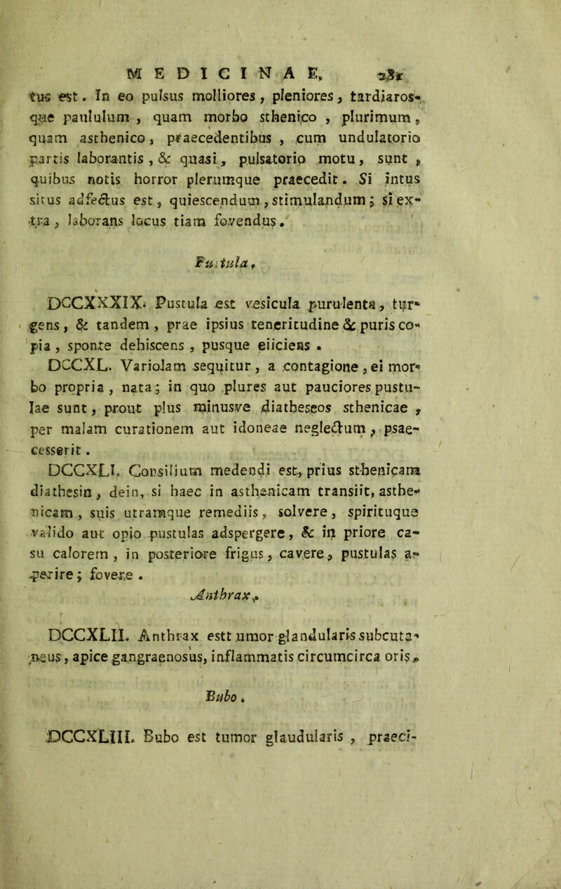 tus est. In eo pulsus molliores, pleniores, tardjarosw q$e paululum , quam morbo stheni,co , plurimum„ quam asthenico s praecedentibus , cum undulatorio partis laborantis , & quasi, pulsatone motu, sunt p quibus notis horror plerumque praecedit. Si intus situs adfeéhts est, quiescendum , stimulandum ; si ex- tra , laborans locus tiarra fovendus. Wuitul-fLf \ DCCXXXIX* Pustula est vesicula purulenta, tur* gens, & tandem, prae ipsius teneritudine 3c puris co* pia, sponte dehiscens, pusque eiicieas • DCCXL. Variolam seqqitur , a contagioneei mor® bo propria, nata; in quo plures aut pauciores pustu- lae sunt, prout plus minusve diatbeseos sthenicae , per malam curationem aut idoneae negledum ? psae- cesserit. DCCXLIo Consilium medendi est, prius st-henicana diathesin, dein, si haec in asthenicam transiit, asthe- nicam, suis utramque remediis, solvere, spirituque valido aut opio-pustulas adspergere, & in priore ca- su calorem, in posteriore frigus, cavere, pustulas a?» perire ; fovere . ^Anthrax+ DCCXLII. Anthrax estt umor glandularis subente tpeus, apice gangraenosus, inflammatis circumcirca oris,. Bubo. jDCCXLHL Bubo est tumor glauduiaris , praed-