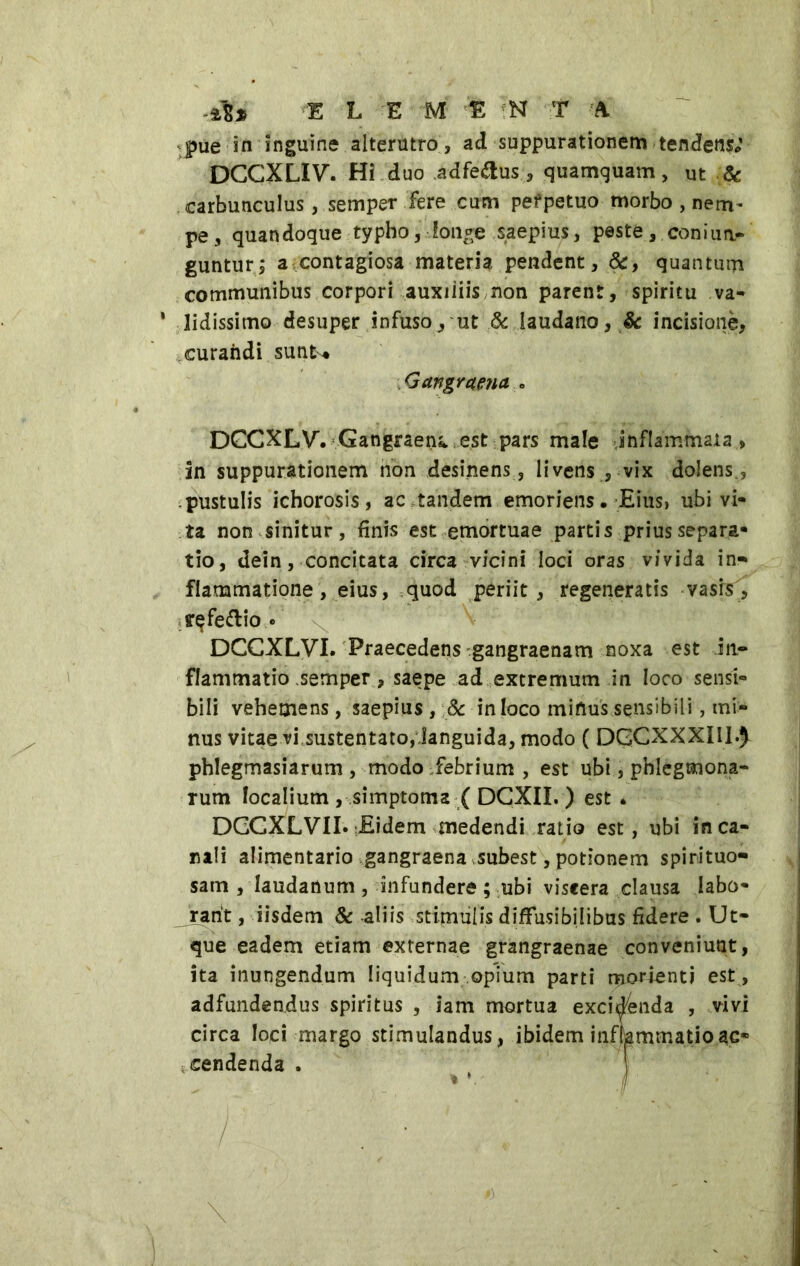 .*** E L E M E N ¥ A pue in inguine alterutro, ad suppurationem tenJens; DCCXLIV. Hi duo adfe&us, quamquam, ut & carbunculus, semper fere cum perpetuo morbo , nem- pe , quandoque typho, ■ longe saepius, peste , con i un- guntur; a contagiosa materia, pendent, &, quantum communibus corpori auxiliis non parent, spiritu va- * Udissimo desuper infuso, ut & laudano, & incisione, curandi sunt* Gangrena « DCCXLV. Gangraena est pars male infiammala , in suppurationem non desinens, livens , vix dolens., pustulis ichorosis, ac tandem emoriens. Eius, ubi vi- ta non sinitur, finis est emortuae partis prius separa- tio, dein, concitata circa vicini loci oras vivida in- flammatione, eius, quod periit, regeneratis vasis, yqfettio » DCCXLVI. Praecedens gangraenam noxa est in- flammatio semper, saepe ad extremum in loco sensi- bili vehemens, saepius , 8c in loco mitius sensibili, mi- nus vitae vi sustentato, languida, modo ( DGCXXXIU.} phlegmasiarum , modo febrium , est ubi, pblegmona- rum localium , simptoma ( DCXII. ) est . DCCXLVII. Eidem medendi ratio est, ubi inca- nali alimentario gangraena subest, potionem spirituo- sam , laudartum, infundere ; ubi viscera clausa labo* _ rarit, iisdem & -aliis stimulis diffusibilibus fidere . Ut- que eadem etiam externae grangraenae conveniunt, ita inungendum liquidum opium parti morienti est , adfundendus spiritus , iam mortua excidenda , vivi circa loci margo stim cendenda . \ ' . '■ • : , ulandus, ibidem inflammatio ac