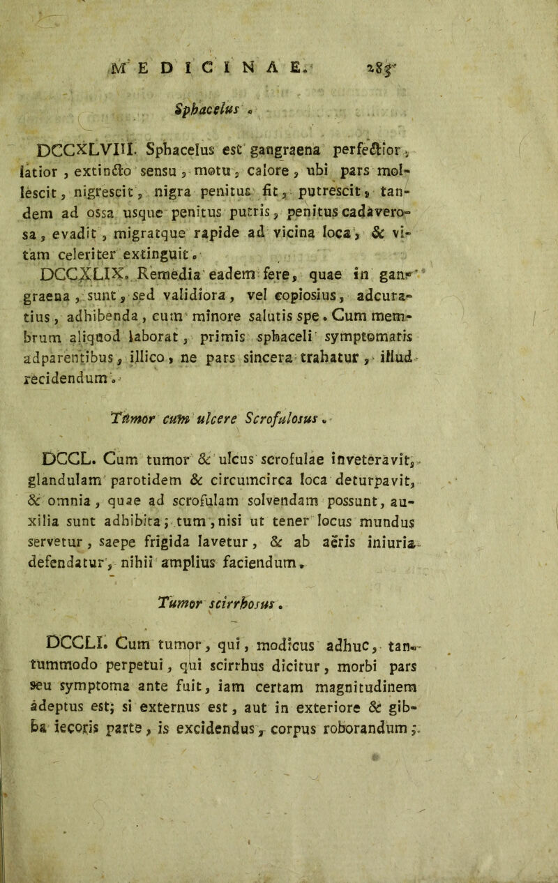 Spbacelus . DCCXLVUÌ. Spbacelus est gangraena perferior latior , exdnéto sensu 5 motti 5 calore ? ubi pars mol- lescit 5 nigrescit, nigra penitus fit, putrescit * tan- dem ad ossa usque penitus putris, penitus cadavero- sa 3 evadit 3 migratque rapide ad vicina loca , & vir tam celeriter extinguitc DCC^LIX. Remedia eadem fere, quae in ganr’ graena 3 sunt, sed validiora , vel copiosius, adcura- tius, adhibenda , cum minore salutis spe. Cum mem- brum aliquod laborat 3 primis spinaceli symptomatis adparentibus, ijlico > ne pars sincera trahatur, illud recidendum » Tumor cum ulcere Scrofulosa „ DCCL. Cum tumor Sc ulcus scrofulae inveteravit, glandulam parotidem & circumcirca loca deturpavi!:, St omnia 3 quae ad scrofulam solvendam possunt, au- xilia sunt adhibita ; tum, nisi ut tener locus mundus servetur, saepe frigida lavetur, & ab aeris iniuria defendatur, nihii amplius faciendum* Tumor scirrhosus. DCCLL Cum tumor, qui, modicus adhuc, tan«- tummodo perpetui, qiii scirrhus dicitur, morbi pars seu symptoma ante fuit, iam certam magnitudinem adeptus est; si externus est, aut in exteriore & gib- ba iecops parte, is excidendus y corpus roborandum ,\