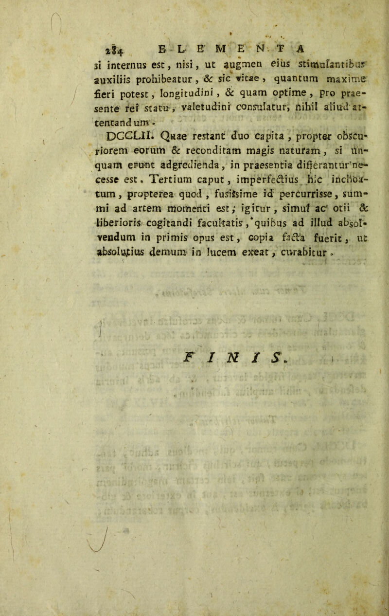 sì internus est, nisi, ut augmen eiìis stimulanribu: auxiliis prohibeatur, & sic vitae, quantum maxime feri potest, longitudini, & quam optime, pro prae- sente rei statu, valetudini consulatur, nihil aliud at- tentandum. DCCLII. Quae restant duo capita , propter obscu- riorem eorum & reconditam magis natufam, si lin- quam erunt adgredienda, in praesentia difjèrantiìr'ne- cesse est. Tertium caput, imperfe&ius hic inchoa- tum, propterea quod, fusissime id: percurrisse, sum- mi ad artem momenti est; igitur, simul ac' otii dc liberioris cogitandi facultatis/quibus ad illud absol- vendum in primis opus est, copia facTa fuerit, ut absolutius demum in lucem exeat, curabitur. FINIS