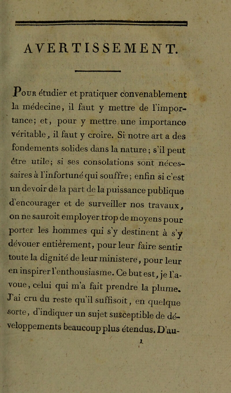 AVERTISSEMENT. Pour étudier et pratiquer convenablement la médecine, il faut y mettre de l’impor- tance; et, pour y mettre une importance véritable, il faut y croire. Si notre art a des fondements solides dans la nature ; s’il peut être utile; si ses consolations sont néces- saires à l’infortuné qui souffre; enfin si c’est un devoir de la part de la puissance publique d’encourager et de surveiller nos travaux, on ne sauroit employer trop de moyens pour porter les hommes qui s’y destinent à s’y dévouer entièrement, pour leur faire sentir toute la dignité de leur ministère, pour leur en inspirer l’enthousiasme. Ce but est, je l’a- voue , celui qui m’a fait prendre la plume. J’ai cru du reste qu’il suffisoit, en quelque sorte, d’indiquer un sujet susceptible de dé- veloppements beaucoup plus étendus. D’au-