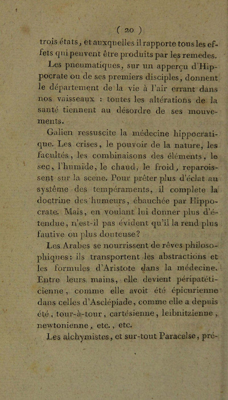 trois états, et auxquelles il rapporte tous les ef- fets qui peuvent être produits par les remedes. Les pneumatiques, sur un apperçu d'Hip- pocrate ou de ses premiers disciples, donnent le département de la vie à l’air errant dans nos vaisseaux : tontes les altérations de la santé tiennent au désordre de ses mouve- ments. Galien ressuscite la médecine hippocrati- que. Les crises, le pouvoir de la nature, les facultés , les combinaisons des éléments, le sec, 1 humide, le chaud, le froid, reparois- sent sur la scene. Pour prêter plus d’éclat au système des tempéraments, il complété la doctrine des humeurs, ébauchée par Hippo- crate. Mais, en voulant lui donner plus d’é- tendue , n’est-il pas évident qu’il la rend plus fautive ou plus douteuse? Les Arabes se nourrissent de rêves philoso- phiques : ils transportent les abstractions et les formules d’Aristote dans la médecine. Entre leurs, mains, elle devient péripatéti- cienne , comme elle avoit été épicurienne dans celles d’Asclépiade, comme elle a depuis été, tour-à-tour, cartésienne, leibnitzienne , newtonienne, etc., etc. Les alchymistes, et sur-tout Paracelse, pré-