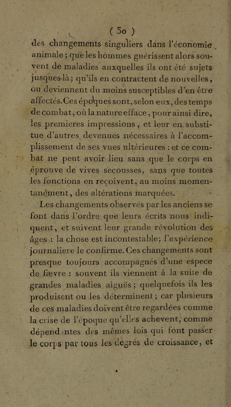 » t ( 5o ) des changements singuliers dans l’économie animale ; que les hommes guérissent alors sou- vent de maladies auxquelles ils ont été sujets jusques-là; qu’ils en contractent de nouvelles, ou deviennent dit moins susceptibles d’en être affectés. Ces épo'ques sont, selon eux, des temps de combat, où la nature efface, pour ainsi dire, les premières impressions , et leur en substi- tue d’autres devenues nécessaires à l’accom- plissement de ses vues ultérieures : et ce com- bat ne peut avoir lieu sans que le corps en éprouve de vives secousses, sans que toutes les fonctions en reçoivent, au moins momen- tanément, des altérations marquées. Les changements observés parles anciens se font dans l’ordre que leurs écrits nous indi- quent, et suivent leur grande révolution des âges : la chose est incontestable; l’expérience journalière le confirme. Ces changements sont presque toujours accompagnés d’une espece de fievre : souvent ils viennent à la suite de grandes maladies aiguës ; quelquefois ils les produisent ou les déterminent ; car plusieurs de ces maladies doivent être regardées comme la crise de l’époque qu’elles achèvent, comme dépend ;ntes des mêmes lois qui font passer le corps par tous les degrés de croissance, et