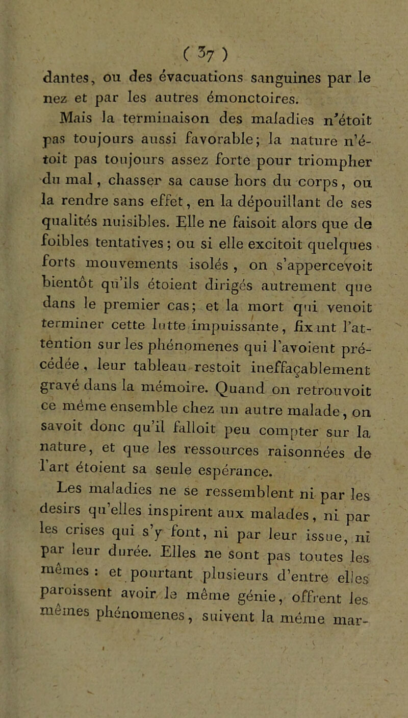 dantes, ou des évacuations sanguines par le nez et par les autres émonctoires. Mais la terminaison des maladies n'étoit pas toujours aussi favorable; la nature n’é- toit pas toujours assez forte pour triompher du mal, chasser sa cause hors du corps, ou la rendre sans effet, en la dépouillant de ses qualités nuisibles. Elle ne faisoit alors que de foibles tentatives ; ou si elle excitoit quelques forts mouvements isolés , on s’appercevoit bientôt qu’ils étoient dirigés autrement que dans le premier cas; et la mort qui venoit terminer cette lutte impuissante, fixant l’at- tention sur les phénomènes qui l’avoient pré- cédée , leur tableau restoit ineffaçablement gravé dans la mémoire. Quand on retrouvoit ce même ensemble chez un autre malade, on savoit donc qu il falloit peu compter sur la nature, et que les ressources raisonnées de 1 art étoient sa seule espérance. Les maladies ne se ressemblent ni par les désirs qu’elles inspirent aux malades, ni par les crises qui s’y font, ni par leur issue, ni par leur durée. Elles ne sont pas toutes les mêmes : et pourtant plusieurs d’entre elles paroissent avoir le même génie, offrent les memes phénomènes, suivent la meme mar-