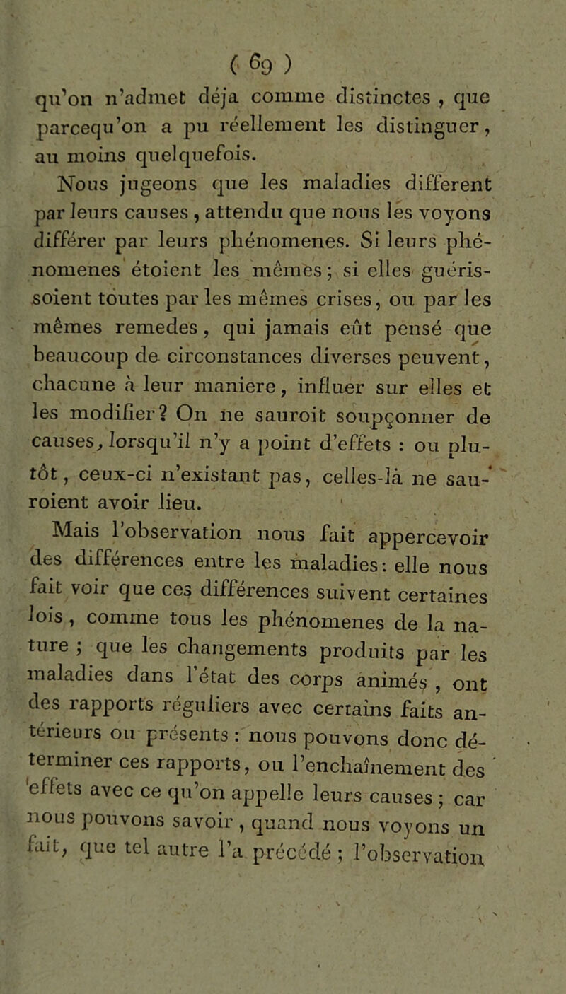 qu’on n’admet déjà comme distinctes , que parcequ’on a pu réellement les distinguer, au moins quelquefois. Nous jugeons que les maladies different par leurs causes , attendu que nous les voyons différer par leurs phénomènes. Si leurs phé- nomènes étoicnt les mêmes ; si elles guéris- soient toutes par les mêmes crises, ou par les mêmes remedes, qui jamais eût pensé que beaucoup de circonstances diverses peuvent, chacune à leur maniéré, influer sur elles et les modifier? On ne sauroit soupçonner de causes, lorsqu’il n’y a point d’effets : ou plu- tôt, ceux-ci n’existant pas, celles-là ne sau- roient avoir lieu. Mais l’observation nous fait appercevoir des différences entre les maladies: elle nous fait voir que ces différences suivent certaines lois , comme tous les phénomènes de la na- ture ; que les changements produits par les maladies dans 1 état des corps animés , ont des rapports réguliers avec certains faits an- térieurs ou présents : nous pouvons donc dé- terminer ces rapports, ou l’enchaînement des 'effets avec ce qu’on appelle leurs causes ; car nous pouvons savoir , quand nous voyons un fait, que tel autre l’a précédé ; l’observation