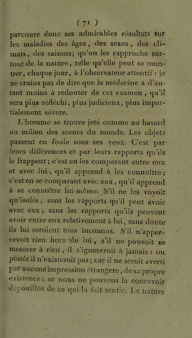 parcoure donc ses admirables résultats sur les maladies des Ages , des sexes , des cli- mats, des saisons; qu’on les rapproche sur- tout de la nature, telle qu’elle peut se mon- trer, chaque jour, à l’observateur attentif : je ne crains pas de dire que la médecine a d’au- tant moins à redouter de cet examen , qu’il sera plus réfléchi, plus judicieux, plus impar- tialement sévere. L'homme se trouve jeté comme au hasard au milieu des scenes du monde. Les objets passent en foule sous ses yeux. C’est par leurs différences et par leurs rapports qu’ils le frappent ; c’est en les comparant entre eux et avec lui, qu’il apprend à les connoître ; c’est en se comparant avec eux , qu’il apprend à se connoître lui-même. S’il ne les voyoit qu’isolés , sans les rapports qu’il peut avoir avec eux, sans les rapports qu’ils peuvent avoir entre eux relativement à lui, sans doute ils lui seroient tous inconnus. S’il n’apper- cevoit rien hors Jde lui, s’il ne pouvbit se mesurer à rien , il. s’ignoreroit à jamais : ou plutôt il n’existeroit pas ; car il ne seroit averti par aucune impression étrangère, de sa propre existence : or nous ne pouvons la concevoir depomilée de ce qui la fait sentir. La nature