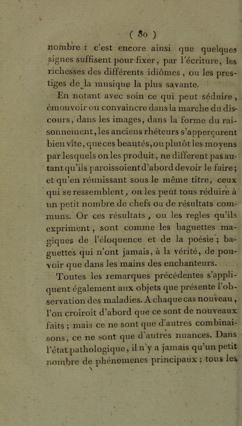 nombre : c’est encore ainsi que quelques signes suffisent pour fixer, par l'écriture, les richesses des différents idiomes , ou les pres- tiges de la musique la plus savante. En notant avec soin ce qui peut séduire , émouvoir ou convaincre dans la marche du dis- cours, dans les images, dans la forme du rai- sonnement, les anciens rhéteurs s’apperçurent bien vite, que ces beautés, ou plutôt les moyens par lesquels on les produit, ne different pas au- tant qu’ils paroissoient d’abord devoir le faire; et qu’en réunissant sous le même titre, ceux qui se ressemblent, on les peut tous réduire à un petit nombre de chefs ou de résultats com- muns. Or ces résultats , ou les réglés qu’ils expriment, sont comme les baguettes ma- giques de l’éloquence et de la poésie ; ba- guettes qui n’ont jamais, à la vérité, de pou- voir que dans les mains des enchanteurs. Toutes les remarques précédentes s’appli- quent également aux objets que présente 1 ob- servation des maladies. A chaque cas nouveau, l’on croiroit d’abord que ce sont de nouveaux faits ; mais ce ne sont que d autres combinai- sons, ce ne sont que d’autres nuances. Dans l’état pathologique, il n’y a jamais qu’un petit nombre de phénomènes principaux ; tous les