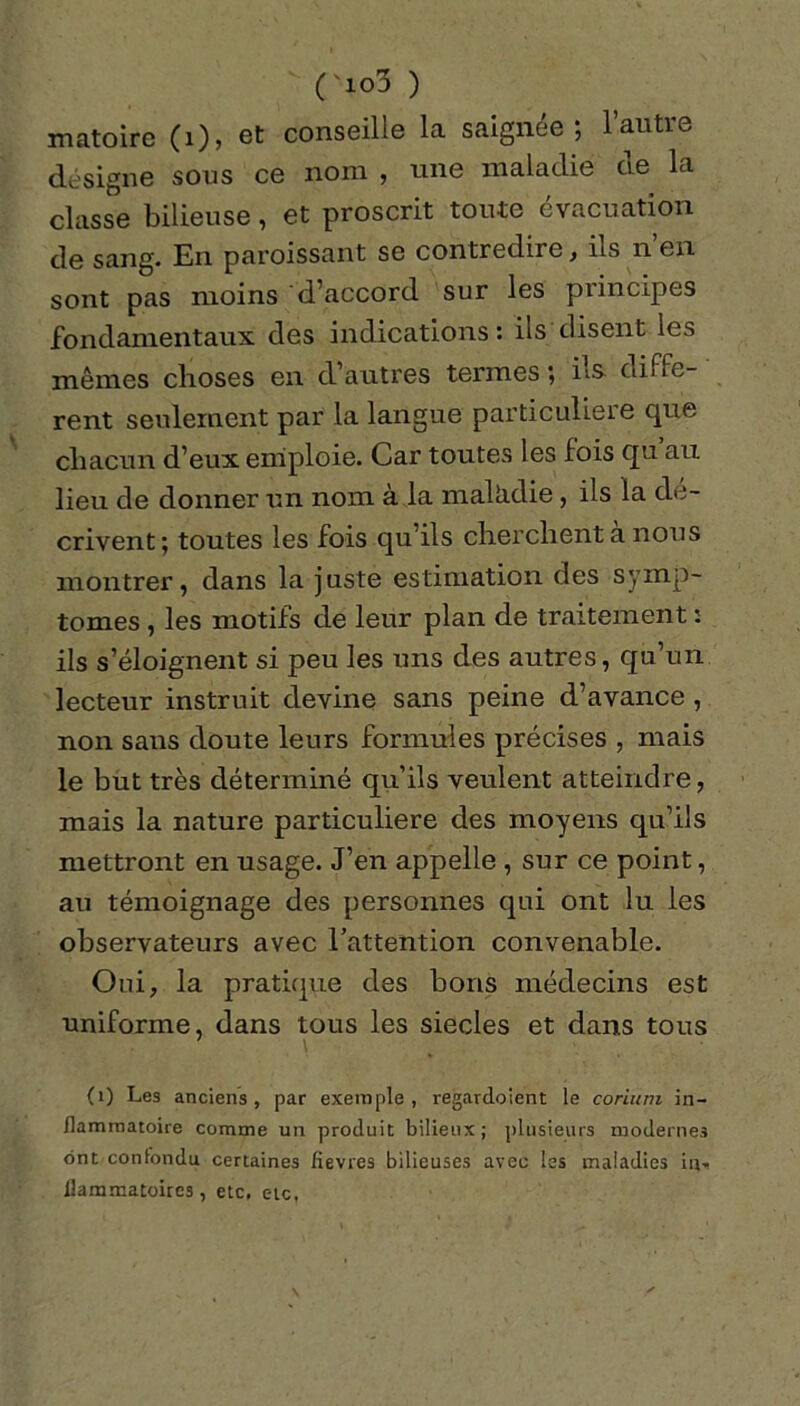 ('io3 ) matoire (1), et conseille la saignée; l’autre désigne sous ce nom , une maladie de la classe bilieuse, et proscrit toute évacuation de sang. En paroissant se contredire, ils n en sont pas moins d’accord sur les principes fondamentaux des indications : ils disent les mêmes choses en d’autres termes ; ils- diffe- rent seulement par la langue particulière que chacun d’eux emploie. Car toutes les fois qu au lieu de donner un nom à la mallidie, ils la dé- crivent; toutes les fois qu’ils cherchent a nous montrer, dans la juste estimation des symp- tômes , les motifs de leur plan de traitement : ils s’éloignent si peu les uns des autres, qu’un lecteur instruit devine sans peine d’avance , non sans doute leurs formules précises , mais le but très déterminé qu’ils veulent atteindre, mais la nature particulière des moyens qu’ils mettront en usage. J’en appelle , sur ce point, au témoignage des personnes qui ont lu les observateurs avec l’attention convenable. Oui, la pratique des bons médecins est uniforme, dans tous les siècles et dans tous (1) Le3 anciens , par exemple , regardoient le corium in- flammatoire comme un produit bilieux; plusieurs modernes ont confondu certaines fièvres bilieuses avec les maladies in- flammatoires, etc, etc,