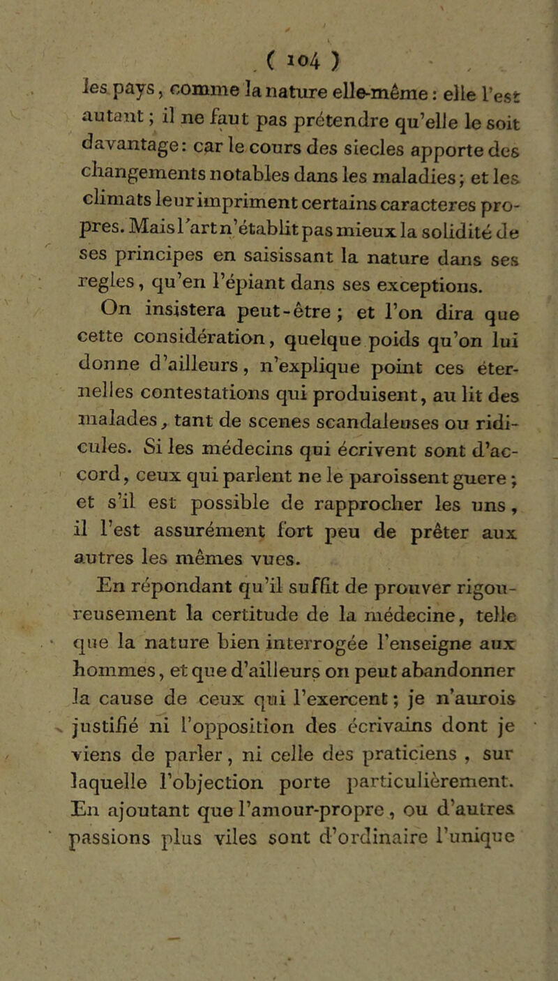 ies pays, comme la nature elle-même : elle l’est autant ; il ne faut pas prétendre qu’elle le soit davantage: car le cours des siècles apporte des changements notables dans les maladies ; et les climats leur impriment certains caractères pro- pres. Mais l'art n’établit pas mieux la solidité de ses principes en saisissant la nature dans ses réglés, qu’en l’épiant dans ses exceptions. On insistera peut-être ; et l’on dira que cette considération, quelque poids qu’on lui donne d’ailleurs, n’explique point ces éter- nelles contestations qui produisent, au lit des malades, tant de scenes scandaleuses ou ridi- cules. Si les médecins qui écrivent sont d’ac- cord, ceux qui parlent ne le paroissent guere ; et s’il est possible de rapprocher les uns, il l’est assurément fort peu de prêter aux autres les mêmes vues. En répondant qu’il suffit de prouver rigou- reusement la certitude de la médecine, telle que la nature bien interrogée l’enseigne aux hommes, et que d’ailleurs on peut abandonner la cause de ceux qui l’exercent ; je n’aurois justifié ni l’opposition des écrivains dont je viens de parler, ni celle des praticiens , sur laquelle l’objection porte particulièrement. En ajoutant que l’amour-propre , ou d’autres passions plus viles sont d’ordinaire l’unique