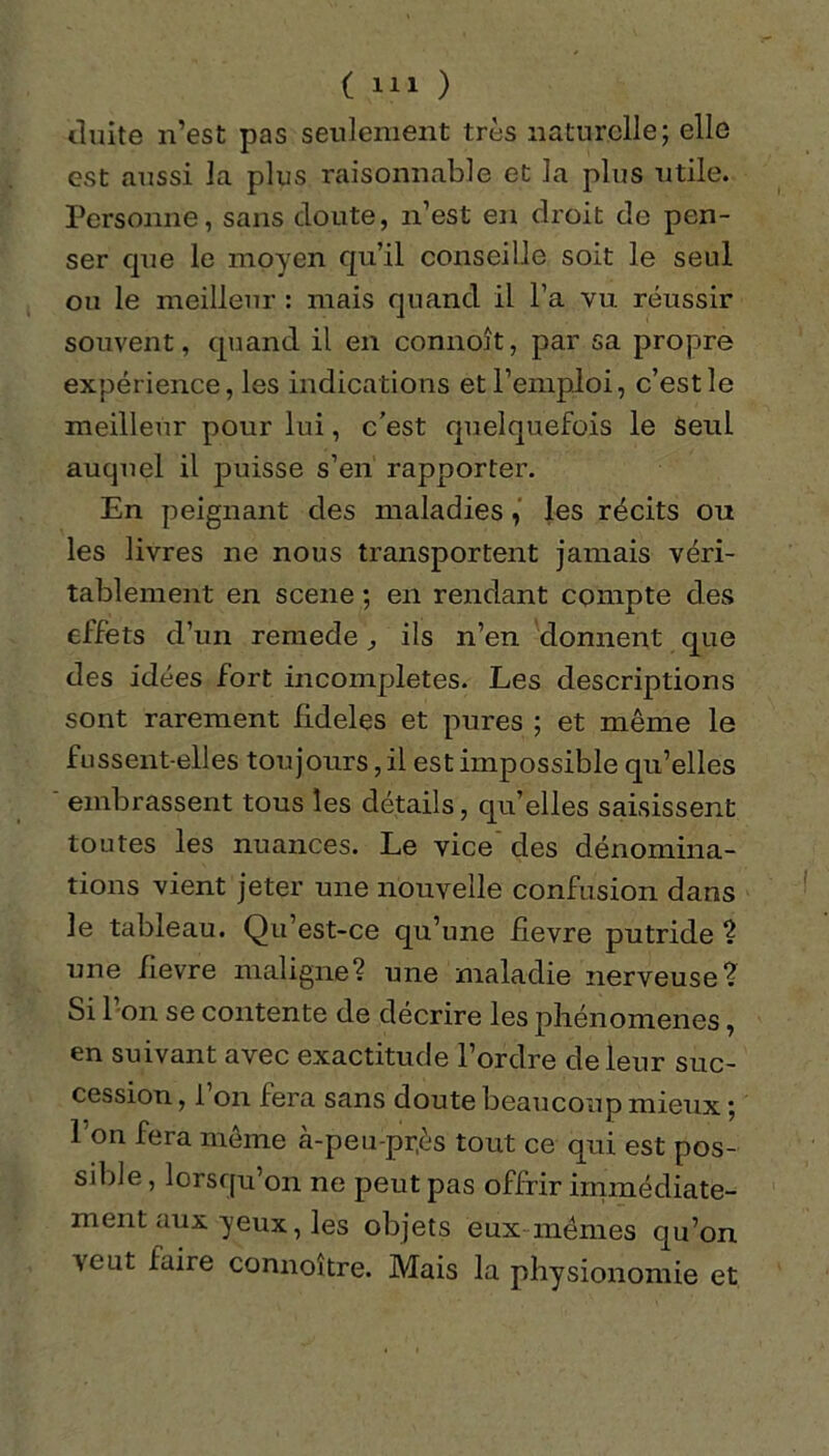 duite n’est pas seulement très naturelle; elle est aussi la plus raisonnable et la plus utile. Personne, sans doute, n’est en droit de pen- ser que le moyen qu’il conseille soit le seul ou le meilleur : mais quand il l’a vu réussir souvent, quand il en connoît, par sa propre expérience, les indications et l’emploi, c’est le meilleur pour lui, c’est quelquefois le Seul auquel il puisse s’en rapporter. En peignant des maladies, les récits ou les livres ne nous transportent jamais véri- tablement en scene ; en rendant compte des effets d’un remede, ils n’en donnent que des idées fort incomplètes. Les descriptions sont rarement fideles et pures ; et même le fussent-elles toujours, il est impossible qu’elles embrassent tous les détails, qu’elles saisissent toutes les nuances. Le vice des dénomina- tions vient jeter une nouvelle confusion dans le tableau. Qu’est-ce qu’une fievre putride ? une fievre maligne? une maladie nerveuse? Si 1 on se contente de décrire les phénomènes, en suivant avec exactitude l’ordre de leur suc- cession , 1 on fera sans doute beaucoup mieux ; l'on fera même cà-peu-pr,ès tout ce qui est pos- sible , lorsqu’on ne peut pas offrir immédiate- ment aux yeux, les objets eux mêmes qu’on veut faire connoître. Mais la physionomie et