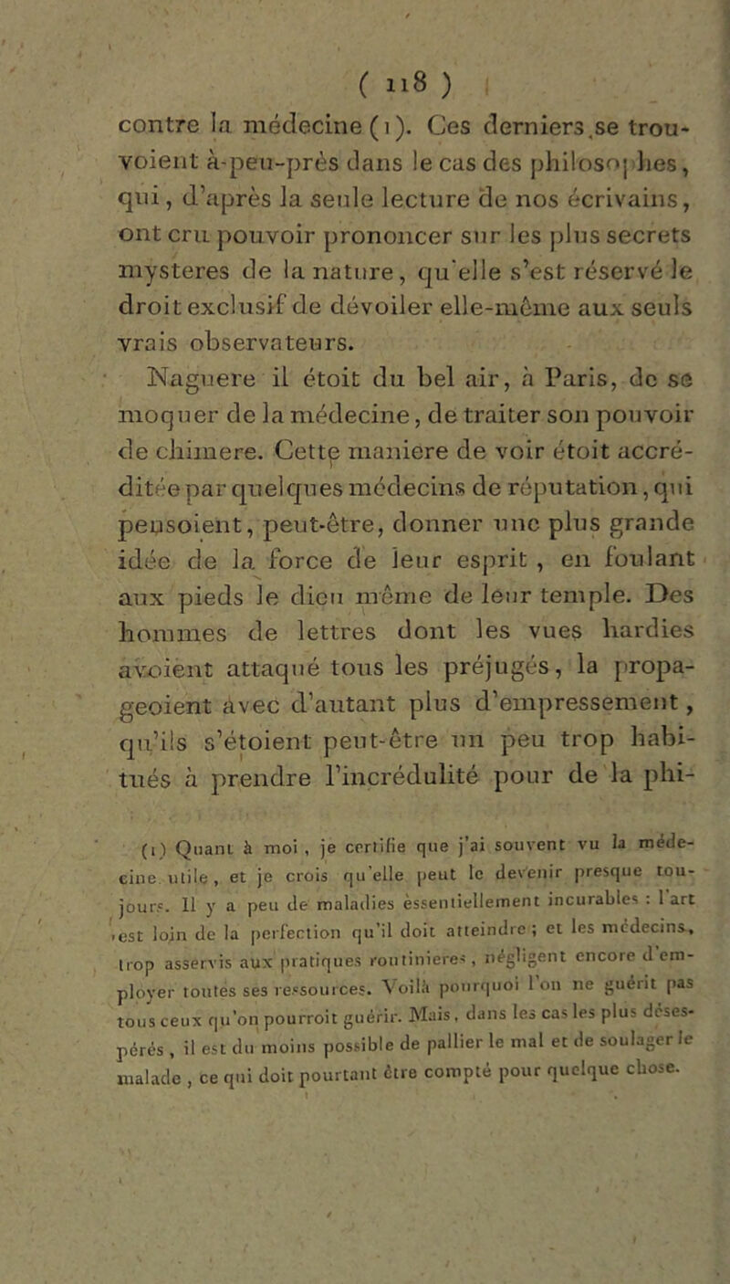 contre la médecine (i ). Ces derniers.se trou- voient à-peu-près clans !e cas des phiiosoj lies, qui, d’après la seule lecture de nos écrivains, ont cru pouvoir prononcer sur les plus secrets mystères de la nature, qu elle s’est réservé le droit exclusif de dévoiler elle-même aux seuls vrais observateurs. Naguère il étoit du bel air, à Paris, de se moquer de la médecine, de traiter son pouvoir de cliimere. Cettq maniéré de voir étoit accré- ditée par quelques médecins de réputation, qui peysoient, peut-être, donner une plus grande idée de la force de leur esprit , en foulant aux pieds le dieu même de leur temple. Des hommes de lettres dont les vues hardies avoient attaqué tous les préjugés, la propa- geoient avec d’autant plus d’empressement, qu’ils s’étoient peut-être un peu trop habi- tués à prendre l’incrédulité pour de la phi- (i) Quant, à moi , je certifie que j’ai souvent vu la méde- cine utile, et je crois qu elle peut le devenir presque tou- jours. 11 y a peu de maladies èssentielleinent incurables : 1 art >est loin de la perfection qu'il doit atteindre; et les médecins-, trop asservis aux pratiques routinières, négligent encore d em- ployer toutes ses ressources. Voilà pourquoi Ion ne guéiit pas tous ceux qu’on pourroit guérir. Mais , dans les cas les plus deses- pérés , il est du moins possible de pallier le mal et de soulager le malade , ce qui doit pourtant eue compté pour quelque chose.