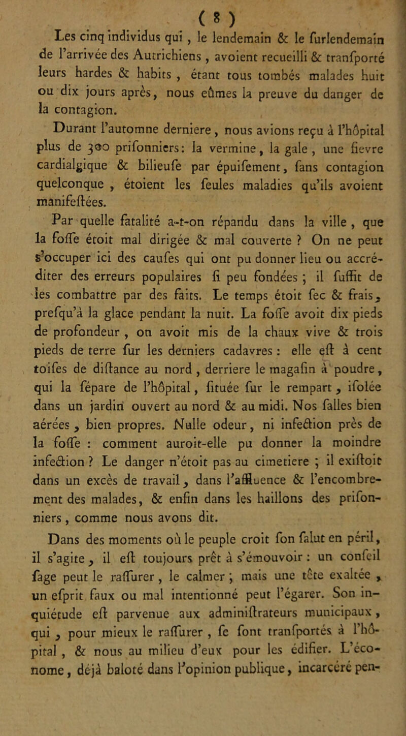 < * ) Les cinq individus qui , le lendemain & le furlendemain de l’arrivée des Autrichiens , avoient recueilli & tranfporté leurs hardes & habits , étant tous tombés malades huit ou dix jours après, nous eûmes la preuve du danger de la contagion. Durant l’automne derniere , nous avions reçu à l’hôpital plus de 300 prifonniers: la vermine, la gale, une fievre cardialgique & bilieufe par épuifement, fans contagion quelconque , étoient les feules maladies qu’ils avoient manifeflées. Par quelle fatalité a-t-on répandu dans la ville , que la fofle étoit mal dirigée & mal couverte ? On ne peut S?occuper ici des caufes qui ont pu donner lieu ou accré- diter des erreurs populaires fi peu fondées ; il fuffit de les combattre par des faits. Le temps étoit fec & frais, prefqu’à la glace pendant la nuit. La fo(Te avoit dix pieds de profondeur , on avoit mis de la chaux vive & trois pieds de terre fur les derniers cadavres : elle eft à cent toifes de difiance au nord , derrière le magafin à poudre, qui la fépare de l’hôpital, fituée fur le rempart , ifolée dans un jardin ouvert au nord & au midi. Nos falles bien aérées, bien propres. Nulle odeur, ni infeélion près de la fofle : comment auroit-elle pu donner la moindre infe&ion ? Le danger n’étoit pas au cimetiere ; il exiftoit dans un excès de travail, dans l’affluence & l’encombre- ment des malades, & enfin dans les haillons des prifon- niers , comme nous avons dit. Dans des moments où le peuple croit fon falut en péril, il s’agite , il eft toujours prêt à s’émouvoir : un confeil fage peut le raffiner , le calmer ; mais une tête exaltée , un efprit faux ou mal intentionné peut l’égarer. Son in- quiétude eft parvenue aux adminiftrateurs municipaux , qui , pour mieux le raffiner , fe font tranfportés à 1 hô- pital , & nous au milieu d’eux pour les édifier. L’éco- nome , déjà baloté dans l’opinion publique, incarcéré pen-
