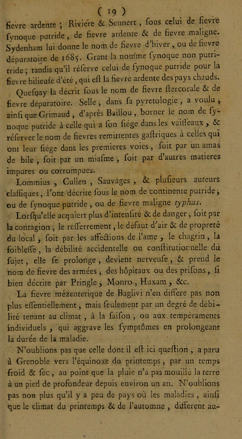 c ï9 ) ; . ■ fievre ardente ; Rivière & Sennert, fous celui de fievre fynoque putride , de fievre ardente & de fievre .maligne. Sydenham lui donne le nom de fievre d’hiver, ou de fievre dépuratoire de 1685. Grant la nomme fynoque non putri- tride; tandis qu’il réferve celui de fynoque putride pour la fievre’bilieufé d’été, qui eft la fievre ardente des pays chauds. Quefijay la décrit fous le nom de fievre ftercorale & de fievre dépuratoire. Selle , dans fa pyretologie , a voulu , ainfi que Grimaud , d’après Baillou , borner le nom de fy- noque putride à celle qui a fon fiége dans les vaiffeaux , & réferver le nom de fievres rémittentes gaftriques a celles qui ont leur fiége dans les premières voies, foit par un amas de bile , foit par un miafme , foit par d autres matières impures ou corrompues. Lommius , Cullen , Sauvages , & plufieurs auteurs elaffiques, l’ont décrite fous le nom de continente putride, ou de fynoque putride , ou de fievre maligne typhus. Lorfqu’eile acquiert plus d’intenfite & de danger, foit par la contagion , le refferrement, le défaut d air & de propreté du local } foit par les affeélions de l’ame , le chagrin , la foibleflfe , la débilité accidentelle ou conftitutiornelle du fujet, elle fe prolonge, devient nerveufe , & prend le nom de fievre des armées, des hôpitaux ou des prifons , fi bien décrite par Pringle^ Monro , Huxam y &c. La fievre méfcenterique de Baglivi n’en dilfere pas non plus elfentiellement, mais feulement par un degré de débi- lité tenant au climat , à la faifon , ou aux tempéraments individuels , qui aggrave les fymptômes en prolongeant la durée de la maladie. N’oublions pas que celle dont il eft ici queftion , a paru à Grenoble vers l’équinoxe du printemps, par un temps froid & fec , au point que la pluie n’a pas mouillé la terre à un pied de profondeur depuis environ un an. N’oublions pas non plus qu’il y a peu de pays où les maladies, ainfi que le climat du printemps & de Fautomne , différent au-