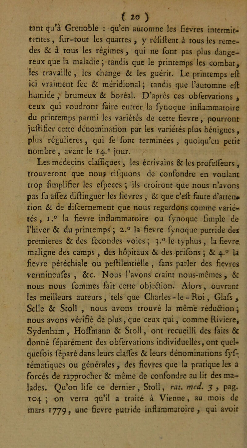 tant qu'à Grenoble : qu’en automne les fièvres Intermit- tentes , fur-tout les quartes , y réfittent à tous les reme- des & à tous les régimes, qui ne font pas plus dange- reux que la maladie ; tandis que le printemps les combat, les travaille , les change & les guérir. Le printemps eft ici vraiment fec & méridional; tandis que l’automne eft humide } brumeux & boréal. D’après ces obfervations i ceux qui voudront faire entrer la fynoque inflammatoire du printemps parmi les variétés de cette fievre, pourront juflifier cette dénomination par les variétés plus bénignes, plus régulières, qui fe font terminées , quoiqu’en petit nombre , avant le i4.e jour. Les médecins claffiques, les écrivains & les profefleurs , trouveront que nou3 rifquons de confondre en voulant trop Amplifier les efpeces ; ils croiront que nous n’avons pas fu afTez diftinguer les fievres , & que c’eft faute d’atten* tion & de dilcernement que nous regardons comme varié- tés , i,° la fievre inflammatoire ou fynoque Ample de l’hiver & du printemps ; 2.0 la fievre fynoque putride des premières & des fécondés voies ; 3.0 le typhus, la fievre. maligne des camps , des hôpitaux & des prifons ; & 4.0 la fievre pétéchiale ou peflilentielle , fans parler des fievres vermineufes , &c. Nous l’avons craint nous-mêmes, &: nous nous fommes fait cette objeéfion. Alors, ouvrant les meilleurs auteurs, tels que Charles - le - Roi, Glafs , Selle & Stoll , nous avons trouvé la même rédu&ion ; nous avons vérifié de plus, que ceux qui, comme Riviere, Sydenham, Hoffmann & Stoll, ont recueilli des faits & donné féparément des obfervations individuelles, ont quel- quefois féparé dans leurs claffes & leurs dénominations fyf- tématiques ou générales, des fievres que la pratique les a forcés de rapprocher & même de confondre au lit des ma- lades. Qu’on life ce dernier, Stoll, rat. med. J , pag. 104 ; on verra qu’il a traité à Vienne, au mois de mars 1779, une fievre putride inflammatoire , qui avoir