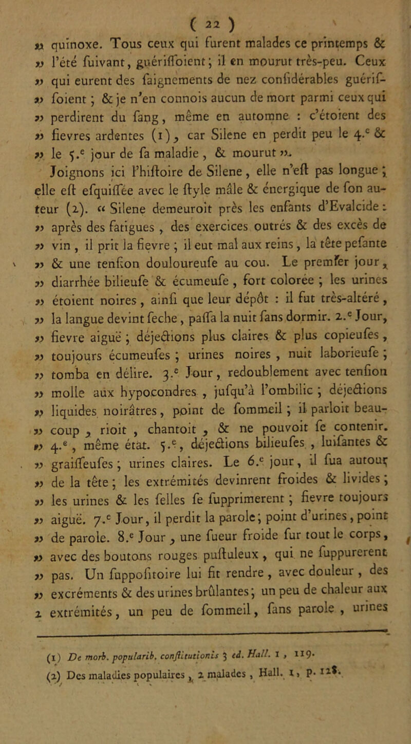 tx quinoxe. Tous ceux qui furent malades ce printemps & v l’été fuivant, guérifloient ; il en mourut très-peu. Ceux v qui eurent des faignements de nez confidérables guérif- 9.) foient ; & je n’en connois aucun de mort parmi ceux qui 77 perdirent du fang, même en automne : c’étoient des » fievres ardentes (i) ^ car Silene en perdit peu le 4-c & ?> le 5.e jour de fa maladie , & mourut ». Joignons ici l’hilfoire de Silene , elle n’eft pas longue ; elle eft efquilfée avec le ftyle mâle & énergique de fon au- teur (2). « Silene demeuroit près les enfants d’Evalcide : » après des fatigues , des exercices outrés & des exces de 77 vin , il prit la fievre ; il eut mal aux reins, la tête pefante ?> & une tenfion douloureufe au cou. Le premfer jour x 7) diarrhée bilieufe & écumeufe , fort colorée ; les urines 77 étoient noires , ainfi que leur dépôt : il fut très-altéré , » la langue devint feche , pafla la nuit fans dormir. 2.e Jour, yy fievre aiguë ; déjeclions plus claires & plus copieufes , 77 toujours écumeufes ; urines noires , nuit laborieufe ; 77 tomba en délire. 3.® Jour, redoublement avec tenfion 77 molle aux hypo.condres , jufqu’à l’ombilic ; déjeâions 77 liquides noirâtres, point de fommeil j il parloit beau- 77 coup y rioit , chantoit } & ne pouvoit fe contenir. 77 q..e, même état. 5.% déjeétions biheufes , luifantes & 77 grailfeufes ; urines claires. Le 6.e jour, U fua autour 77 de la tête ; les extrémités devinrent froides & livides ; 77 les urines & les Celles fe iupprimerent ; fievre toujours 77 aiguë. y.c Jour, il perdit la parole j point d urines , point 77 de parole. B.e Jour y une fueur froide fur tout le corps, 77 avec des boutons rouges pulluleux , qui ne fuppurerent 77 pas. Un fuppolitoire lui fit rendre , avec douleur , des 77 excréments & des urines brûlantes j un peu de chaleur aux 1 extrémités, un peu de fommeil, fans parole , urines (1) De morb. populttrib, conftitutionis 3 ed. Hall. I , 119* (a) Des maladies populaires ^ 2 malades , Hall, x, p. n*