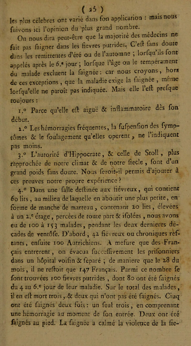 ( *5 ) les nlus célébrés ont varié dans Ton application : mais nous fuivons ici l’opinion du plus grand nombre. . On nous dira peut-être que la majorité des médecins ne fait pas faigner dans les fievres putrides. C’eft fans doute dans les rémittentes d’été ou de l’automne ; lorfqu’ils font appelés après le 6.‘ jour ; lorfque l’âge ou le tempérament du malade excluent la faignée : car nous croyons, hors de ces exceptions, que la maladie exige la faignée , meme lorfqu'elle ne paroît pas indiquée. Mais elle l’eft prefque toujours : I 0 Parce qu elle eft aiguë & inflammatoire dès fon début. i.° Les hémorragies fréquentes, la fufpenflon des fymp- tomes &c le foulagement qu’elles opèrent, ne l indiquent pas moins. 3.0 L’autorité d’Hippocrate, 8c celle de Stoll , plus rapprochée de notre climat & de notre fiecîe , font d un grand poids fans doute. Nous feroi\il permis d’ajouter à ces preuves notre propre expérience ? 4.0 Dans une faite dertinée aux iiévreux, qui contient 60 lits, au milieu de laquelle en aboutit une plus petite, en forme de manche de marteau, contenant 20 lits, elevées à un 2.e étage , percées de toute part & ifolées, nous avons eu de 100 à 153 malades, pendant les deux dernieres dé- cades de ventôfe. D’abord , 42 fiévreux ou chroniques rèf- tants, enfuite 100 Autrichiens. A rnefurç que des Fran- çais entrèrent, on évacua fucceffivement les prifonniers dans un hôpital voifin 3c féparé ; de maniéré que le 28 du mois, il ne refont que 147 Français. Parmi ce nombre fe font trouvées ioo fievres putrides , dont 80 ont été faignés du 4 au 6.e jour de leur maladie. Sur le total des malades, il en eft mort trois, & deux qui n’ont pas été faignés. Cinq ont été faignés deux fois: un feut trois, en comprenant une hémorragie au moment de fon entrée. Deux ont été faignés au pied. La faignée a calmé la violence de la fie-
