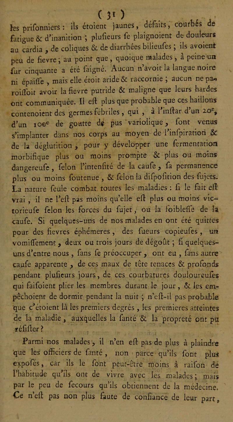 ks prifonniers : ils étoient jaunes, défaits, courbes de fatigue & d’inanition ; plufieurs fe plaignoient de douleurs au cardia , de coliques & de diarrhées bilieufes ; ils avoient peu de fievre ; au point que, quoique malades, à peine un fur cinquante a été faigné. Aucun n’avoit la langue noire ni épaifle , mais elle étoit aride & raccornie ; aucun ne pa« roifloit avoir la fievre putride & maligne que leurs hardes ont communiquée. Il eft plus que probable que ces haillons contenoient des germes fébriles, qui , a 1 inllar d un 20e, d’un ioec de goutte dé pus variolique , font vertus s’implanter dans nos corps au moyen de l’infpiratiori & de la déglutition , pour y développer une fermentation morbifique plus ou moins prompte & plus ou moins dangereufe , félon l’intenfité de la caufe y fa permanence plus ou moins foutenue , & félon la difpofition des fujets. La nature feule combat toutes les maladies : fi le fait efl vrai , il ne l’eft pas moins quelle efl plus ou moins vic- torieufe félon les forces du fujet, ou la loibleffe de la caufe. Si quelques-uns de nos malades en ont été quittes pour des fievres éphémères , des Tueurs copieufes , un vomiflement, deux ou trois jours de dégoût ; fi quelques- uns d’entre nous, fans fe préoccuper y ont eu , fans autre caufe apparente de ces maux de tête tenaces & profonds pendant plufieurs jours, de ces courbatures douloureufes qui faifoient plier les membres durant le jour, &. les eiu- pêchoient de dormir pendant la nuit ; n’eft~il pas probable que c’étoient là les premiers degrés , les premières atteintes de la maladie , auxquelles la fanté & la propreté ont pu réfifier ? Parmi nos malades, il n’en efl pas de plus à plaindre que les officiers de fanté , non parce qu’ils font plus expofés, car ils le font peut-être moins à raifon de l’habitude qu’ils ont de vivre avec les malades; mais par le peu de fecours qu’ils obtiennent de la médecine. Ce n’ell: pas non plus faute de confiance de leur part.