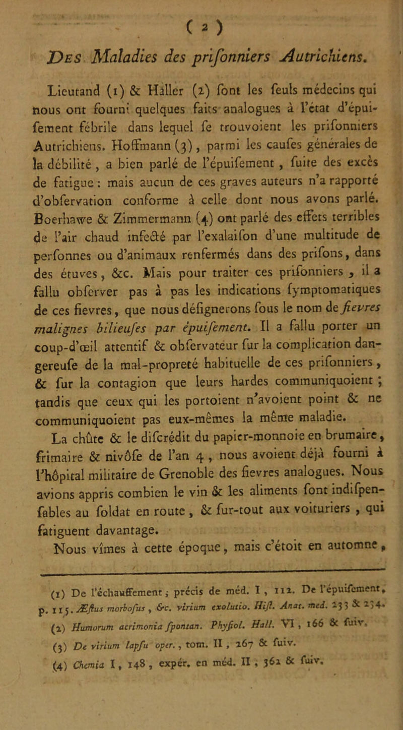 Des Maladies des prifonniers Autrichiens. Lieutand (1) & Haller (i) font les feuls médecins qui nous ont fourni quelques faits analogues à l’état d’épui- fement fébrile dans lequel fe trouvoient les prifonniers Autrichiens. Hoffmann (3) , parmi les caufcs générales de la débilité , a bien parlé de l’épuifement , fuite des excès de fatigue : mais aucun de ces graves auteurs n’a rapporté d’obfervation conforme à celle dont nous avons parlé. Boerhawe & Zimmermann (4) ont parlé des effets terribles de l’air chaud infeâé par l’exalaifon d’une multitude de perfonnes ou d’animaux renfermés dans des prifons, dans des étuves, &c. Mais pour traiter ces prifonniers , il a fallu obferver pas à pas les indications fymptomatiques de ces fievres, que nousdéfignerons fous le nom dz fievres malignes bilieufes par épuifement. Il a fallu porter un coup-d’œil attentif & obfervateur fur la complication dan- gereufe de la mal-propreté habituelle de ces prifonniers, & fur la contagion que leurs hardes communiquoient ; tandis que ceux qui les portoient n’avoient point & ne communiquoient pas eux-mêmes la même maladie. La chûte & le diferédit du papier-monnoie en brumaire, frimaire & nivôfe de l’an 4 , nous avoient déjà fourni à l’hôpital militaire de Grenoble des fievres analogues. Nous avions appris combien le vin & les aliments font indifpen- fables au foldat en route , & fur-tout aux voituriers , qui fatiguent davantage. Nous vîmes à cette époque, mais c’étoit en automne, (1) De réchauffement j précis de méd. I , m. De l’épuifement, p. 11 5. Æftus morbofus , &c. virium exolutio. Hift. Anat. mcd. (l) Humorum acrimonia fpontan. Phyfeol. Hall. VI , 166 & fuiv, (3) De virium lapfu oper., tom. II , 267 & fuiv.