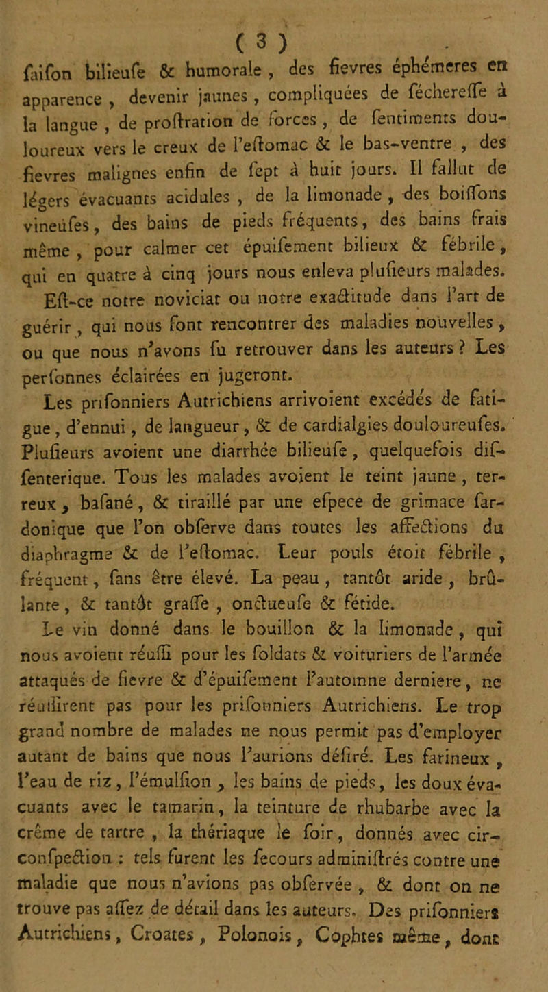 faifon bilieufe & humorale , des fievres éphémères en apparence , devenir jaunes, compliquées de fecherelfe a. la langue , de proflration de lorccs , de rentiments dou- loureux vers le creux de l’eftomac & le bas-ventre , des fievres malignes enfin de fept à huit jours. Il fallut de légers évacuants acidulés , de la limonade , des boilïons vineüfes, des bains de pieds fréquents, des bains frais même , pour calmer cet épuifement bilieux & fébrile, qui en quatre à cinq jours nous enleva piufieurs malades. Eft-ce notre noviciat ou notre exa&itude dans l’art de guérir, qui nous font rencontrer des maladies nouvelles , ou que nous n'avons fu retrouver dans les auteurs ? Les perfonnes éclairées en jugeront. Les prifonniers Autrichiens arrivoient excédés de fati- gue , d’ennui, de langueur, & de cardialgies douloureufes. Piufieurs avoient une diarrhée bilieufe, quelquefois dif- fenterique. Tous les malades avoient le teint jaune , ter- reux , bafané, & tiraillé par une efpece de grimace far- donique que l’on obferve dans toutes les afFeélions du diaphragme & de l’eftomac. Leur pouls étoit fébrile , fréquent, fans être élevé. La peau , tantôt aride , brû- lante , & tantôt grade , oncïueufe & fétide. Le vin donné dans le bouillon & la limonade , qui nous avoient réufïï pour les foldats & voituriers de l’armée attaqués de fievre & d’épaifement l’automne derniere, ne réullirent pas pour les prifonniers Autrichiens. Le trop grand nombre de malades ne nous permit pas d’employer autant de bains que nous l’aurions défi ré. Les farineux , l’eau de riz , l’émulfion , les bains de pieds, les doux éva- cuants avec le tamarin, la teinture de rhubarbe avec la crème de tartre , la thériaque le foir, donnés avec cir- confpedion : tels furent les fecours adminiftrés contre une maladie que nous n’avions pas obfervée , & dont on ne trouve pas aftez de détail dans les auteurs. Des prifonniers Autrichiens, Croates , Polonois, Cophtes même, donc