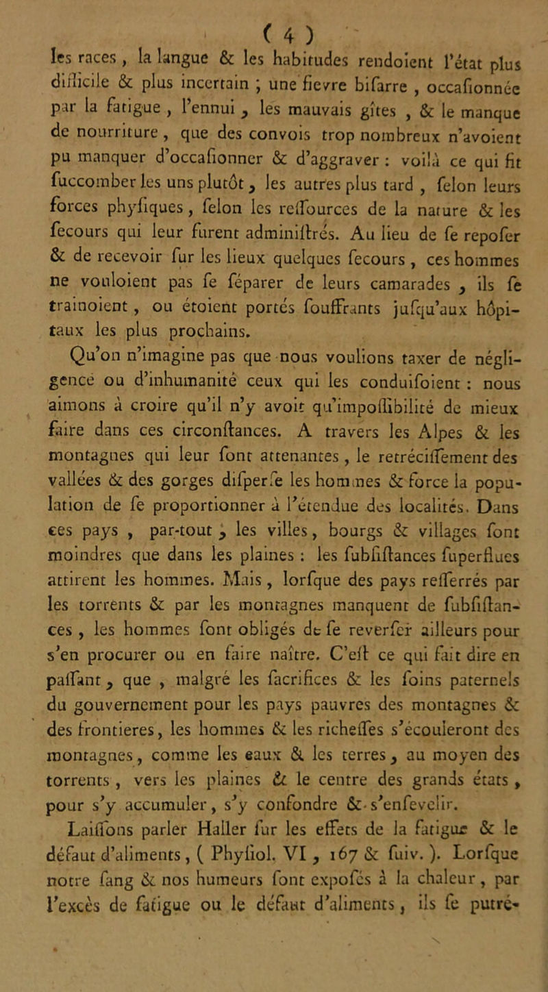 les races , la langue & les habitudes rendoient l’état plus difficile & plus incertain ; une fievre bifarre , occafionnée p u la fatigue , 1 ennui } les mauvais gîtes , & le manque de nourriture , que des convois trop nombreux n’avoient pu manquer d’occafionner & d’aggraver : voilà ce qui fit fuccomber les uns plutôt 3 les autres plus tard , félon leurs forces phyhques, félon les relfources de la nature & les fecours qui leur furent adminiftrés. Au lieu de fe repofer & de recevoir fur les lieux quelques fecours , ces hommes ne vouloient pas fe féparer de leurs camarades > ils fe trainoient, ou étoient portes foufFrants jufqu’aux hôpi- taux les plus prochains. Qu’on n’imagine pas que nous voulions taxer de négli- gence ou d’inhumanité ceux qui les conduifoient : nous aimons à croire qu’il n’y avoit qu’impoffibilité de mieux faire dans ces circonftances. A travers les Alpes & les montagnes qui leur font attenantes , le retréciffement des vallées & des gorges dilperie les hommes & force la popu- lation de fe proportionner à l’étendue des localités. Dans ces pays , par-tout , les villes, bourgs &: villages font moindres que dans les plaines : les fubfiftances fuperllues attirent les hommes. Mais , lorfque des pays reiferrés par les torrents & par les montagnes manquent de fubfiflan- ces , les hommes font obligés de fe reverfer ailleurs pour s’en procurer ou en faire naître. C’eit ce qui fait dire en paifant y que , malgré les facrifices & les foins paternels du gouvernement pour les pays pauvres des montagnes & des frontières, les hommes & les richelfes s’écouleront des montagnes, comme les eaux & les terres, au moyen des torrents, vers les plaines & le centre des grands états , pour s’y accumuler, s’y confondre &• s’enfevelir. Laiffons parler Haller fur les effets de la fatigue & le défaut d’aliments, ( Phyiiol. VI , 167 & fuiv. ). Lorfque notre fang & nos humeurs font expofes à la chaleur, par l’excès de fatigue ou le défaut d’aliments, ils fe putré-