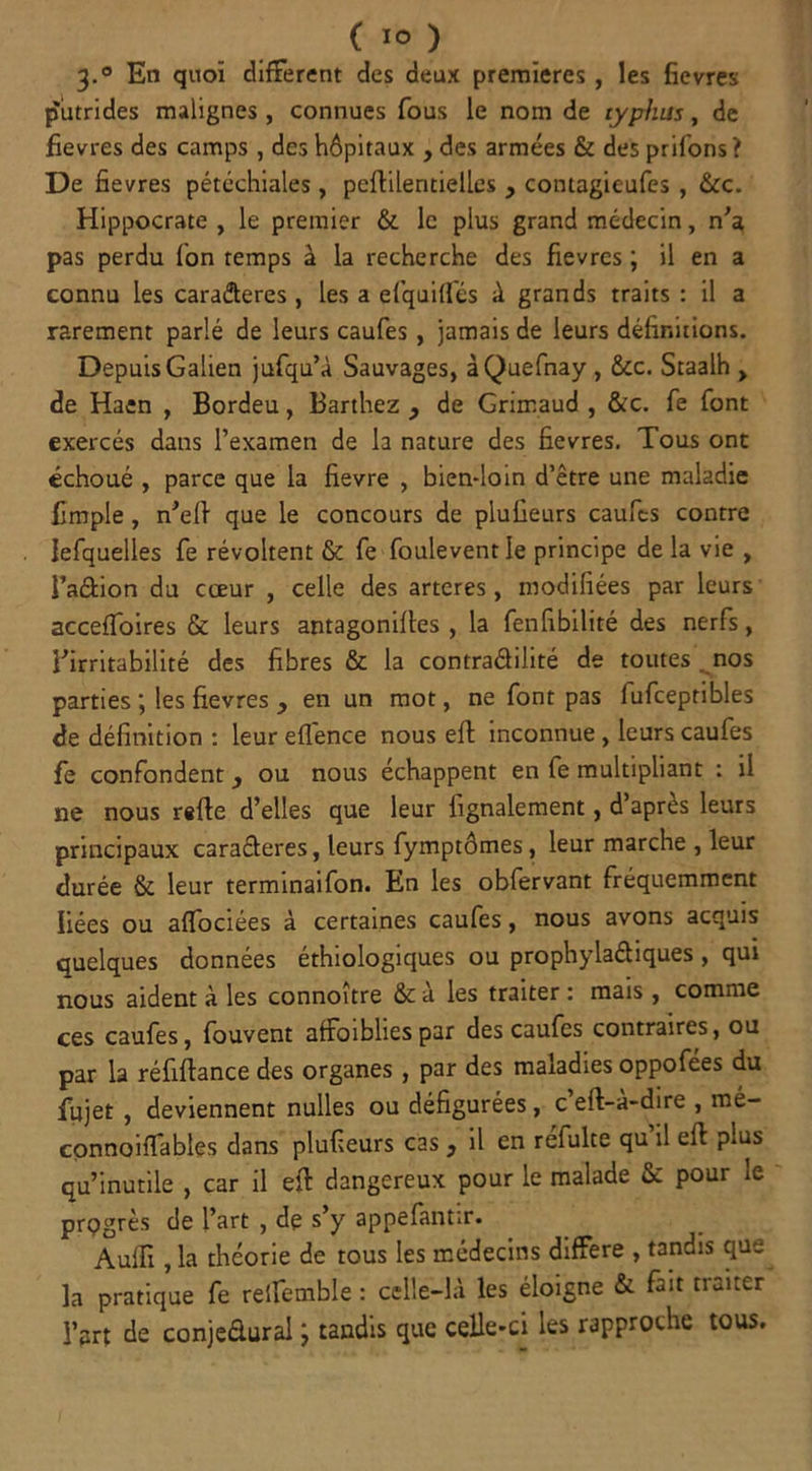 3.0 En quoi different des deux premières, les fievres putrides malignes, connues fous le nom de typhus, de fievres des camps , des hôpitaux , des armées & des priions? De fievres pétéchiales, peftilentielles , contagieufes , &c. Hippocrate , le premier & le plus grand médecin, n’a pas perdu Ion temps à la recherche des fievres ; il en a connu les cara&eres , les a efquiffés à grands traits : il a rarement parlé de leurs caufes, jamais de leurs définitions. Depuis Galien jufqu’à Sauvages, àQuefnay , &c. Staalh > de Haen , Bordeu, Barthez , de Grimaud , &c. fe font exercés dans l’examen de la nature des fievres. Tous ont échoué , parce que la fievre , bien-loin d’être une maladie fimple , n’eft que le concours de plufieurs caufes contre lefquelles fe révoltent & fe foulevent le principe de la vie , l’a&ion du cœur , celle des arteres, modifiées par leurs acceffoires & leurs antagonilles , la fenfibilité des nerfs, l'irritabilité des fibres & la contra&ilité de toutes nos parties \ les fievres y en un mot, ne font pas fufceptibles de définition : leur effence nous eft inconnue , leurs caufes fe confondent, ou nous échappent en fe multipliant : il ne nous rsfte d’elles que leur lignalement, d apres leurs principaux caraCteres, leurs fymptômes, leur marche , leur durée & leur terminaifon. En les obfervant fréquemment liées ou affociées à certaines caufes, nous avons acquis quelques données éthiologiques ou prophylactiques , qui nous aident à les connoitre &a les traiter : mais, comme ces caufes, fouvent affoibhespar des caufes contraires, ou par la réfiftance des organes, par des maladies oppofées du fujet , deviennent nulles ou défigurées, c eft-à-dire , mé- connoiffables dans plufieurs cas 3 il en refulte qu il efi: plus qu’inutile , car il eft dangereux pour le malade & pour le prpgrès de l’art , de s’y appefantir. Aulli, la théorie de tous les médecins différé , tandis que la pratique fe reffemble : celle-là les éloigne & fuit traiter l’art de conjedural J tandis que celle-ci les rapproche tous.