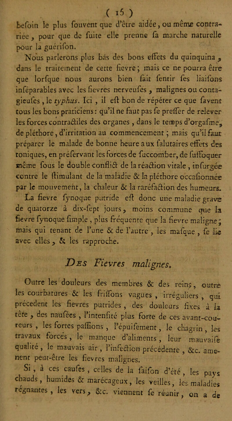 ( ) befoin le plus fouvent que d’être aidée, ou même contra- riée , pour que de fuite elle prenne fa marche naturelle pour la guérifon. Nous parlerons plus bas des bons effets du quinquina , dans le traitement de cette fievre; mais ce ne pourra être que lorfque nous aurons bien fait fentir fes liaifons inféparables avec les fievres nerveufes y malignes ou conta- gieufes, le typhus. Ici , il eft bon de répéter ce que favent tous les bons praticiens: qu’il ne faut pas fe preffer de relever les forces contra&iles des organes, dans le temps d’orgafme, de pléthore, d’irritation au commencement ; mais qu’il faut préparer le malade de bonne heure aux falutaires effets des toniques, en préfervant les forces de fuccomber,de fuffoquer même fous le double confliét de la réaétion vitale , infurgée contre le flimulant de la maladie & la pléthore occafionnés par le mouvement, la chaleur & la raréfaélion des humeurs. La fievre fynoque putride eft donc une maladie grave de quatorze à dix-fept jours, moins commune que la fievre fynoque fimple , plus fréquente que la fievre maligne; mais qui tenant de l’une & de l’autre , les mafque , fe lie avec elles y & les rapproche. Des Fievres malignes. Outre les douleurs des membres & des reins, outre les courbatures & les friffons vagues , irréguliers , qui precedent les fievres putrides, des douleurs fixes à la tère y des naufees , 1 intenfite plus forte de ces avant-cou- reurs , les fortes pallions , l’épuifement, le chagrin , les travaux forces, le manque d’aliments, leur mauvaife qualité , le mauvais air, l’infeétion précédente , &c. amè- nent peut-être les fievres malignes. Si , à ces caufes, celles de la faifon d’été , les pays chauds , humides & marécageux, les veilles, les maladies régnantes, les vers, &ç. viennent fe réunir, on a de