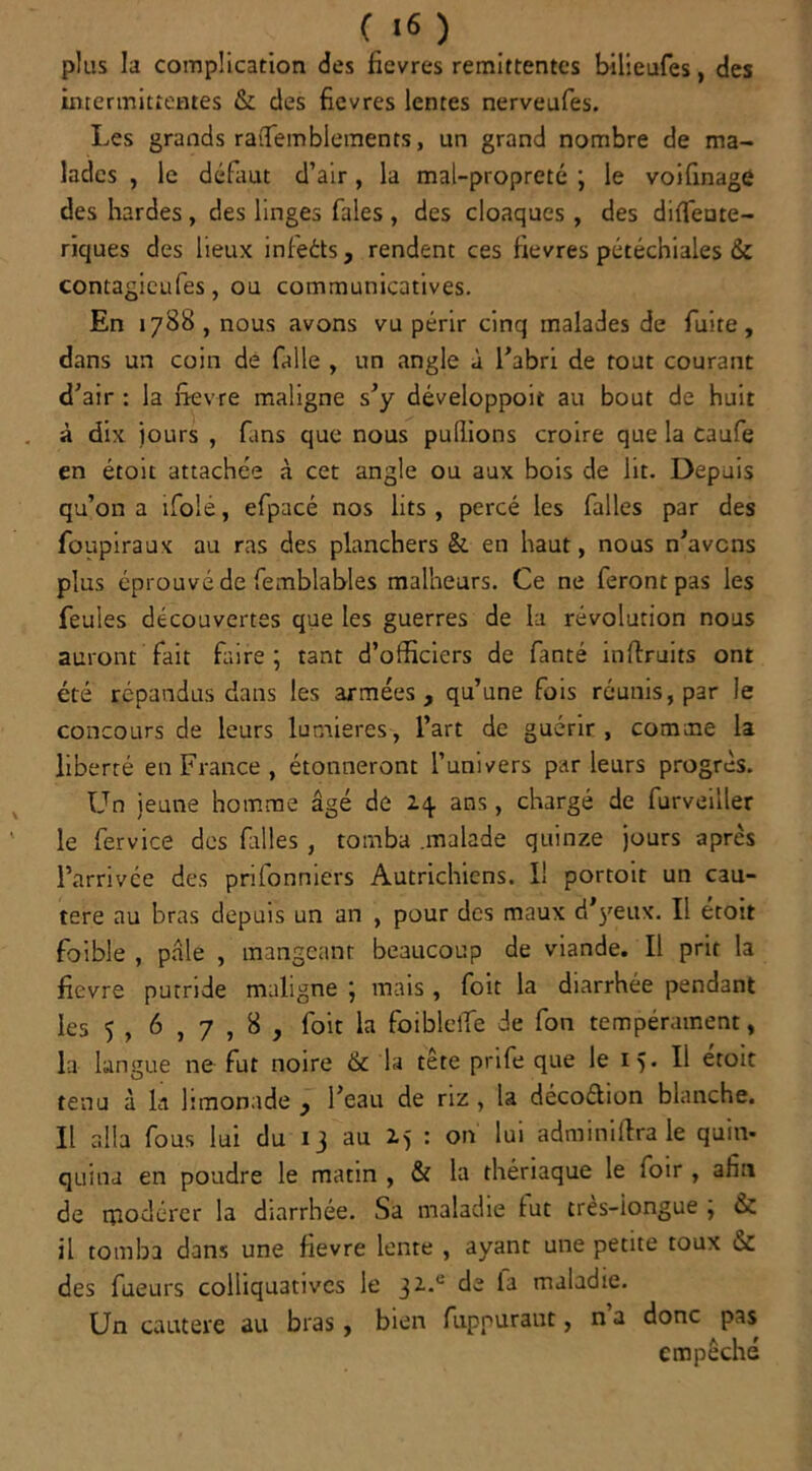 ( «6 ) plus la complication des fievres rémittentes bilieufes, des intermittentes & des fievres lentes nerveufes. Les grands ratTemblements, un grand nombre de ma- lades , le défaut d’air, la mal-propreté ; le voifinage des hardes, des linges fales , des cloaques, des difleute- riques des lieux infeéts, rendent ces fievres pétéchiales & contagicufes, ou communicatives. En 1788, nous avons vu périr cinq malades de fuite, dans un coin de Cille , un angle à l’abri de tout courant d’air : la fievre maligne s’y développoit au bout de huit à dix jours , fans que nous pullions croire que la caufe en étoit attachée à cet angle ou aux bois de lit. Depuis qu’on a ifolé, efpacé nos lits , percé les Cilles par des foupiraux au ras des planchers &. en haut, nous n’avens plus éprouvé de femblables malheurs. Ce ne feront pas les feules découvertes que les guerres de la révolution nous auront fait faire ; tant d’officiers de fanté inflruits ont été répandus dans les armées, qu’une fois réunis, par le concours de leurs lumières, l’art de guérir, comme la liberté en France , étonneront l’univers parleurs progrès. Un jeune homme âgé de ans, chargé de furveiller le fervice des filles , tomba .malade quinze jours après l’arrivée des prifonniers Autrichiens. I! portoit un cau- tère au bras depuis un an , pour des maux d’j'eux. Il étoit foible , pâle , mangeant beaucoup de viande. Il prit la fievre putride maligne ; mais , foit la diarrhée pendant les 5 , 6,7,8, foit la foibleffe de fon tempérament, la langue ne fut noire &c la tête prife que le 15. Il étoit tenu à la limonade , l’eau de riz, la décoéhon blanche. Il alla fous lui du 13 au 2.5 : on lui adminiffra le quin- quina en poudre le matin , & la thériaque le loir , afn de modérer la diarrhée. Sa maladie fut très-iongue ; & il tomba dans une fievre lente , ayant une petite toux des fueurs eolliquatives le 32.° de la maladie. Un cautere au bras, bien fupnuraut, n a donc pas empêché