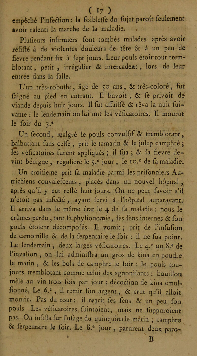 ( *7 ) empêché l’infe&ion : la foiblelfe du fujet paroit feulement avoir ralenti la marche de la maladie. PIu(leurs infirmiers font tombés malades après avoir réfifté à de violentes douleurs de tête & à un peu de fievre pendant fix à fept jours. Leur pouls étoit tout trem- blotant , petit , irrégulier & intcrcadent , lors de leur entrée dans la falle. L’un très-roburte , âgé de 50 ans, & très-coloré, fiat faigné au pied en entrant. Il buvoit , & fe privoit de viande depuis huit jours. Il fut affailfé & rêva la nuit fui- vante : le lendemain on lui mit les véficatoires. Il mourut le foir du 3.* Un fécond, malgré le pouls convulfif & tremblotant, balbutiant fans celfe , prit le tamarin & le julep camphré ; les véficatoires furent appliqués j il fua ; & fa fievre de- vint bénigne , régulière le 5.e jour , le io.e de fa maladie. Un troifieme prit fa maladie parmi les prifonniers Au- trichiens convalefcents, placés dans un nouvel hôpital, après qu’il y eut refié huit jours. On ne peut favoir s’il n’etoit pas infe&é , ayant fervi à l’hôpital auparavant. Il arriva dans le même état le 4 de fa maladie : nous le crûmes perdu , tant fa phyfionomie, fes fens internes & fon pouls étoient décompofés. Il vomit ; prit de l’infufion de camomille & de la ferpentaire le foir : il ne fua point. Le lendemain , deux larges véficatoires. Le 4-e ou 8.e de l’invafion , on lui adminiftra un gros de kina en poudre le matin , & les bols de camphre le loir : le pouls tou- jours tremblotant comme celui des agnonifants : bouillon mêlé au vin trois fois par jour : décoélion de kina émul- fionné, Le 6.e , il remit fou argent, & crut qu’il alloit mourir. Pas du tout : il reprit fes fens & un peu fon pouls. Les véficatoires : fuintoient, mais ne luppuroienc pas. On infifla fur l’ufage du quinquina le mâtin ; camphre & ferpentaire le foir. Le b.e jour , parurent deux paro- * B