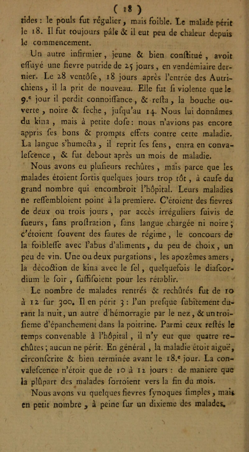 C I* ) tides : le pouls fut régulier, mais foible. Le malade périt le 18. Il fut toujours pâle & il eut peu de chaleur depuis le commencement. Un autre infirmier, jeune & bien conflitué , avoir cflfuyé une fievre putride de 25 jours , en vendémiaire der- nier. Le 2.8 vcntôfe, 18 jours après l’entrée des Autri- chiens, il la prit de nouveau. Elle fut fi violente que le 9-e jour il perdit connoiffance, & relia , la bouche ou- verte , noire & feche , jufqu’au 14. Nous lui donnâmes du kina , mais à petite dofe: nous n’avions pas encore appris fes bons & prompts effets contre cette maladie. La langue s’humeda , il reprit fes fens, entra en conva- lefcence , & fut debout après un mois de maladie. Nous avons eu plufieurs rechûtes, mais parce que les malades étoient fortis quelques jours trop tôt , à caufe du grand nombre qui encombroit l’hôpital. Leurs maladies ne reffembloient point à la première. C’étoient des fievres de deux ou trois jours , par accès irréguliers fuivis de Tueurs, fans prollration , fans langue chargée ni noire ; c’étoient fouvent des fautes de régime , le concours de la foiblelfe avec l’abus d’aliments, du peu de choix, un peu de vin. Une ou deux purgations , les apozêmes amers, la décodion de kina avec le fel, quelquefois le diafcor- dium le foir , fuffifoient pour les rétablir. Le nombre de malades rentrés & rechûrés fut de 10 à 12 fur 300. lien périt 3: l’un prefque fubitement du- rant la nuit, un autre d hémorragie par le nez, & untroi- fieme d’épanchement dans la poitrine. Parmi ceux refiés le temps convenable à l’hôpital, il n’y eut que quatre re- chûtes ; aucun ne périt. En général, la maladie étoit aigue, circonfcrite & bien terminée avant le i8.e jour. La con- valefcence n’étoit que de 10 à n jours : de maniéré que la plûpart des malades fortoient vers la fin du mois. Nous avons vu quelques fievres fynoques fimples , mai* en petit nombre , à peine fur un dixième des malades.