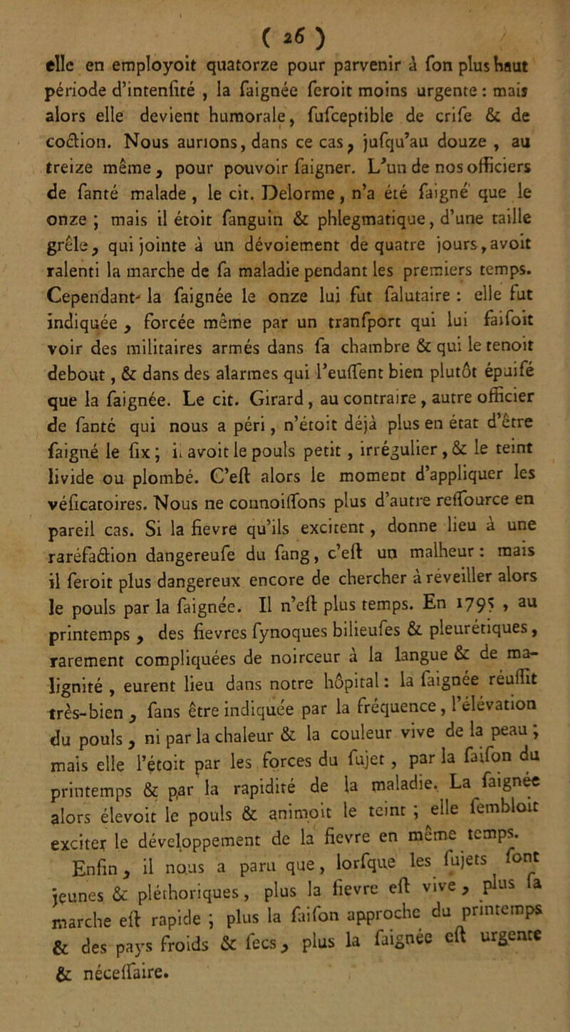 elle en employoit quatorze pour parvenir à fon plus haut période d’intenfité , la faignée feroit moins urgente : mais alors elle devient humorale, fufceptible de crife & de coction. Nous aurions, dans ce cas, jufqu’au douze , au treize même , pour pouvoir faigner. L’un de nos officiers de fanté malade, le cit. Delorme, n’a été faigné que le onze ; mais il étoit fanguin & phlegmatique, d’une taille grêle, qui jointe à un dévoiement de quatre jours,avoit ralenti la marche de fa maladie pendant les premiers temps. Cependant- la faignée le onze lui fut falutaire : elle fut indiquée , forcée même par un tranfport qui lui faifoit voir des militaires armés dans fa chambre & qui le tenoit debout, & dans des alarmes qui l’euffent bien plutôt épuifé que la faignée. Le cit. Girard , au contraire , autre officier de fantc qui nous a péri, n’étoit déjà plus en état d être faigné le fix ; u avoit le pouls petit , irrégulier , & le teint livide ou plombé. C’eft alors le moment d’appliquer les véficatoires. Nous ne connoilfons plus d’autre reiîburce en pareil cas. Si la fievre qu’ils excitent, donne lieu a une raréfa&ion dangereufe du fang, c’eft un malheur : mats il feroit plus dangereux encore de chercher à réveiller alors le pouls par la faignée. Il n’ell plus temps. En i79> » au printemps , des fievres fynoques bilieufes & pleurétiques, rarement compliquées de noirceur à la langue & de ma- lignité , eurent lieu dans notre hôpital : la iaignée réufht très-bien , fans être indiquée par la fréquence, 1 élévation du pouls , ni par la chaleur & la couleur vive de la peau ; mais elle l’était par les forces du fujet, par la faifon du printemps & p,ar la rapidité de la maladie. La faignée alors élevoit le pouls & animoit le teint ; die fembloit exciter le développement de la fievre en meme temps. Enfin, il nous a paru que, lorfque les lujets ont jeunes & pléthoriques, plus la fievre eft vive , plus la marche eft rapide ; plus la faifon approche du printemps & des pays froids & fecs, plus la faignée eft urgente &: nécelfaire.