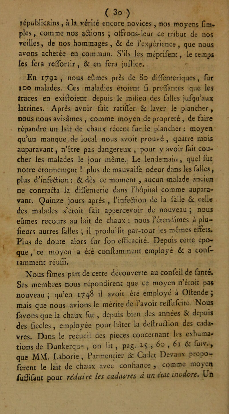 républicains, à la vérité encore novices, nos moyens (im- pies, comme nos a&ions ; offrons-leur ce tribut de nos veilles, de nos hommages, & de l’expérience, que nous avons achetée en commun. S’ils les méprifent, le temps les fera reffortir, & en fera juilice. En 1792 , nous eûmes près de 80 diffenteriques, fur 100 malades. Ces maladies étoient fi prenantes que les traces en exiftoient depuis le milieu des falles jufqu’aux latrines. Après avoir fait ratiffer & laver le plancher , nous nous avisâmes , comme moyen de propreté , de faire répandre un lait de chaux récent fur le plancher : moyen qu’un manque de local nous avoit prouvé , quatre mois auparavant, n’être pas dangereux , pour y avoir fait cou- cher les malades le jour meme. Le lendemain , quel fut notre étonnement ! plus de mauvaife odeur dans les falles, plus d’infeéfion: & dès ce moment, aucun malade ancien ne contraéla la diffenterie dans l’hôpital comme aupara- vant. Quinze jours après , l’infe&ion de la falle & celle des malades s’étoit fait appercevoir de nouveau ; nous eûmes recours au lait de chaux : nous l’étendîmes à plu- fieurs autres falles ; il produffit par-tout les mêmes effets. Plus de doute alors fur fon efficacité. Depuis cette épo- que, ce moyen a été confiant ment employé & a conf- tamment réuffi. Nous fîmes part de cette découverte au confeil de fanté. Ses membres nous répondirent que ce moyen n’étoir pas nouveau j qu’en 174-^ *1 svoit été employé a Oiiende , mais que nous avions le mérite de 1 avoir reifufcite ÎSous Lavons que la chaux fut, depuis bien des années & depuis des liecles, employée pour hâter la deltruéhon des cada- vres. Dans le recueil des pièces concernant les exhuma- tions de Dunkerque , on lit , pag. M > 6° , 61 éc fuiv., que MM. Laborie, Parmentier de Cadet Devaux propo- ferent le lait de chaux avec confiance, comme mojert fuffifanc pour réduire les cadavres à un état inodore. Un