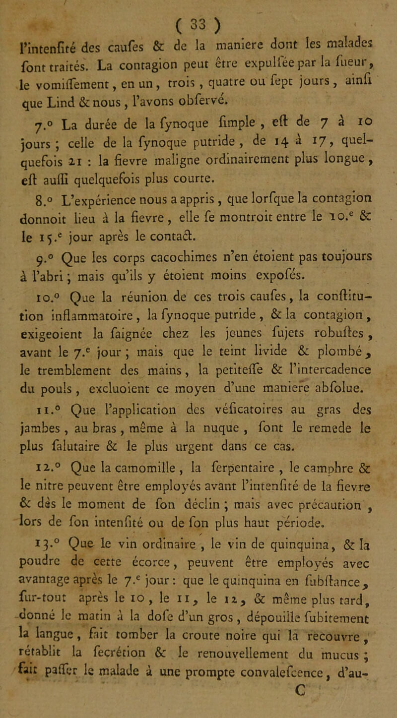 l’intenfité des caufes & de la maniéré dont les malades font traités. La contagion peut être expuliee par la Tueur, le vonnflement, en un , trois , quatre ou fepc jours , ainii que Lind &nous , l’avons obfervé. 7.0 La durée de la fynoque fimple , eft de 7 a 10 jours ; celle de la fynoque putride, de 14 à 17, quel- quefois 2.r : la fievre maligne ordinairement plus longue, eft aufli quelquefois plus courre. 8.° L’expérience nous a appris , que Iorfque la contagion donnoit lieu à la fievre, elle fe montroit entre le io.e & le i5-e jour après le contad. 9.0 Que les corps cacochimes n’en étoient pas toujours à l’abri ; mais qu’ils y étoient moins expofés. io.° Que la réunion de ces trois caufes, la conftitu- tion inflammatoire , la fynoque putride , & la contagion , exigeoient la faignée chez les jeunes fujets robuftes, avant le 7.® jour; mais que le teint livide &: plombé, le tremblement des mains, la petiteiTe & l’intercadence du pouls, excluoient ce moyen d’une maniéré abfolue. n.° Que l’application des véficatoires au gras des jambes, au bras, même à la nuque , font le remede le plus falutaire & le plus urgent dans ce cas. 12.0 Que la camomille , la ferpentaire , le camphre & le nitre peuvent être employés avant l’intenfité de la fievre & dès le moment de fon déclin ; mais avec précaution , lors de fon intenfité ou de fon plus haut période. 13.0 Que le vin ordinaire , le vin de quinquina, & la poudre de cette écorce, peuvent être employés avec avantage après le jour: que le quinquina en fubftance, fur-tout après le 10 , le 11, le iz, & même plus tard, donné le matin à la dofe d’un gros, dépouille fubirement la langue, fait tomber la croûte noire qui la recouvre , rétablit la fecrétion & le renouvellement du mucus ; fait paffer le malade à une prompte convalefcence, d’au- C