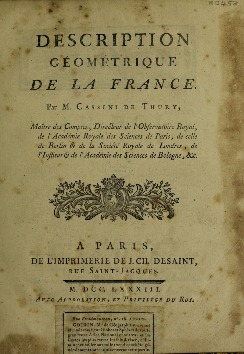 DESCRIPTION GÉOMÉTRIQUE DE LA F RA N CE. Par M. C A s s I N I DE T H U R Y} Maître des Comptes, Directeur de l Ohfervatoire Roy al ^ de rAcademie Royale des Sciences de Paris ^ de celle de Berlin & de la Soeiité Royale de Londres , de Vlnjiitut & de l’Académie des Sciences de Bologne ^ ëCc. A PARIS, DE L’IMPRIMERIE DE J.CH. DESAINT, RUE SaI NT-JaC QUES. U M. D C C. L X X X I I I. AvecAp^-robation-) £t Privilège vu Rofi Rue Froidmanteau^ n®. i6. A paris. GOUJON,de Géographie ancienne eT moderne, tient Globes et Sphères de ton te grandeur; Atlas National et atttres , et les Cartes les plus rares ; les fait diviser, enlu- miner et coller sur toile : vend et achète gé- nérale ment tout ce qui concerne cette partie.