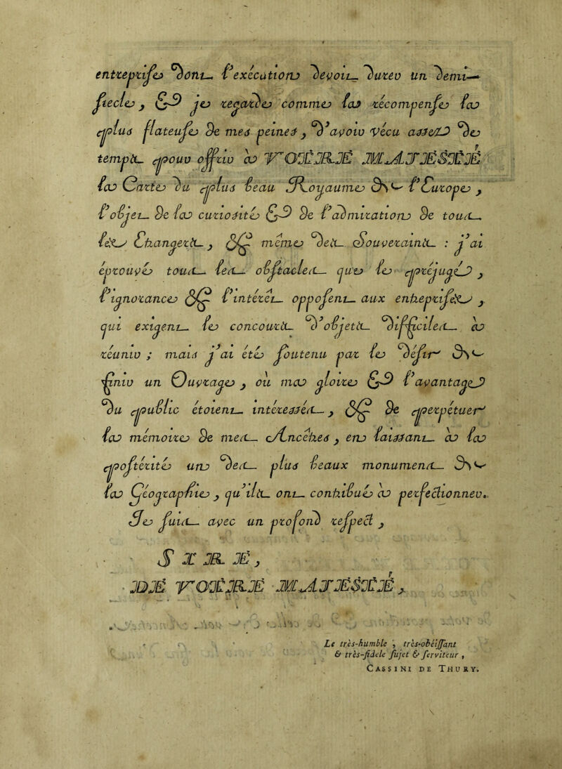 ent'cej)ûjt> ^ont^ exécatioru '^uuü un ^ucl^ ^ (S-9 'ce^a^cj cotnmo foJ >cecompen^t:> feu cji^lud jlateu^o 9e nieô ^eineà ^ ^^açotu vécu ^ej tempiu c^ouv o^zw h ITOÜÛJELJÉ M^JJË^^JCÉ feu Caztej ^u cjl^liid feau 3^oy,aumej ÔS*^ f^ Cuzop ej J f^ofjen. 9e feu cuzioéitéj 9e f^aèmizatioru 9e touit^ /elO' Cüan^ezb- y mémo ^eU- SoueezaintL- : j^ai éjjzouçù touet^ feeL— oêp:acleiL— cjua f(L> cjj^zéju^fj) y f^t^nozancej (5^ f\ntézeL-. opjjo^ent^ aux enüepzljk^ y cjut exi^ent-^ fej> concouziL- ofjetà— ^t^ctfeei—. eu zéunw ; mai6 éti:> ^outenu pat fej ^éjer S> ^ ^niv un Quÿza^cj y ou meu ^loizej f^a^^anta^ej^ ^u cjj^ uêlio étoient^ intéze^^éeL-. y (5^ 9e rj^ezpétuer' feu mémoizo 9e mea^ o/Lncéheâ y ena fai^^ant^ eu feu cjj^o^tézitéj unj ^eO— plu<s féaux monumenec^ feu Çéo^zap'^tej y cjuiltL. oni— conhifuL» eu pez^eclionnev. Sej> ^uieL-. açec un pzo j^onh ze^pe^ y r S JEL JÉ y ‘JDJË ITO^ËMJË M^JJËS^JËJË y. Le très-humble , trcs-obéijfant & très-fidele fujet 6* ferviteur , Cassini de Thury.
