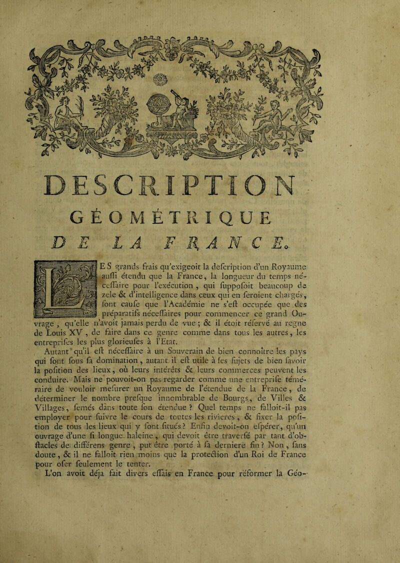 GÉOMÉTRIQUE L Â F E, A N Ç Eo. E S j^rands frais qu’exigeoit la defcription d’un Royaume aufiî étendu que la France, la longueur du temps né- cefTaire pour l’exécution , qui fupppfoit beaucoup de zele & d’intelligence dans ceux qui en feroient chargés,; font caufe que l’Académie ne s’efl: occupée que des préparatifs néceflTaires pour commencer ce grand Ou- ’avoit jamais perdu de vue; & il étoit réfervé au régné de Louis XV , de faire dans ce genre comme dans tous les autres, les entreprifes les plus glorieufes à l’Etat. Autant qu’il ell; nécefîaire à un Souverain de bien connoître les pays qui font fous fa domination , autant il efc utile à les fujets de bien favoir la pofition des lieux, où leurs intérêts & leurs commerces peuvent les conduire. Mais ne pouvoit-on pas regarder comme une entreprife témé- raire de vouloir raefurer un Royaume de l’étendue de la France, de déterminer le nonabre prefque innombrable de Bourgs, de Villes & Villages, femés dans toute fon étendue ? Quel temps ne falloit-il pas employer pour fuivre le cours de toutes les rivières , & fixer la pofi- tion de tous les lieux qui y fontfitués? Enfin devoit-on efpérer, qu’un ouvrage d’une fi longue, haleine, qui devoir être traverfé par tant d’ob- ftacles de: differens genre , put être porté à fa dernieré fin ? Non , fans doute, & il ne falloit rien moins que la proteêlion d’un Roi de France pour ofer feulement le tenter. L’on avoit déjà fait divers effais en France pour réformer la Geo--