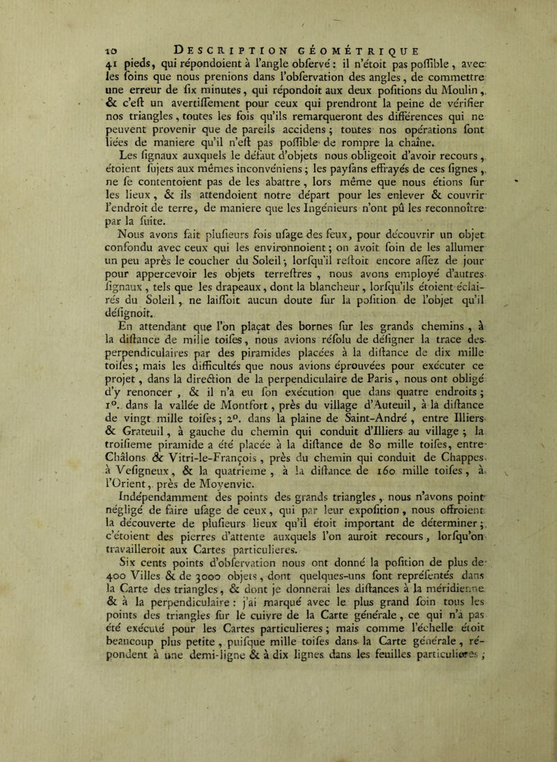 41 pieds, qui répondoient à l’angle obfervé : il n’étoit pas poffible , avec* les foins que nous prenions dans l’obfervation des angles, de commettre une erreur de fix minutes, qui répondoit aux deux pofitions du Moulin & c’eft un avertillèment pour ceux qui prendront la peine de ve'rifîer nos triangles, toutes les fois qu’ils remarqueront des différences qui ne peuvent provenir que de pareils accidens ; toutes nos opérations font liées de maniéré qu’il n’efl; pas poffible de rompre la chaîne. Les fignaux auxquels le défaut d’objets nous obligeoit d’avoir recours , étoient fujets aux mêmes inconvéniens ; les payfans effrayés de ces fignes ,, ne fe contentoient pas de les abattre , lors même que nous étions fur les lieux, & ils attendoient notre départ pour les enlever & couvrir* l’endroit de terre, de maniéré que les Ingénieurs n’ont pu les reconnoître* par la fuite. Nous avons fait plufieurs fois ufage des feux, pour découvrir un objet confondu avec ceux qui les environnoient ; on avoit foin de les allumer un peu après le coucher du Soleil -, lorfqu’il reffoit encore affez de jour pour appercevoir les objets terreftres , nous avons employé d’autres fignaux , tels que les drapeaux, dont la blancheur, lorfqu’ils étoient éclai- rés du Soleil, ne laiffoit aucun doute fur la pofidon. de l’objet qu’il défignoit. En attendant que l’on plaçât des bornes fur les grands chemins , à la dilîance de mille toiles, nous avions réfolu de déligner la trace des perpendiculaires par des piramides placées à la diftance de dix mille toifes; mais les difficultés que nous avions éprouvées pour exécuter ce projet, dans la direékion de la perpendiculaire de Paris, nous ont obligé d’y renoncer , & il n’a eu fon exécution que dans quatre endroits ; 1°., dans la vallée de Montfort, près du village d’Auteuil, à là difiance de vingt mille toifes ; z°. dans la plaine de Saint-André , entre Illiers & Grateuil, à gauche du chemin qui conduit d’Illiers au village \ la troifieme piramide a été placée à la diflance de 80 mille toifes, entre* Ghâlons & Vitri-le-François, près du chemin qui conduit de Chappes- à Vefigneux, & la quatrième, à la diflance, de 160 mille toifes, à, l’Orient,. près de Moyenvic. Indépendamment des points des grands triangles, nous n’avons point négligé de faire ufage de ceux, qui par leur expofition , nous ofîroient la découverte de plufieurs lieux qu’il étoit important de déterminer;, c’étoient des pierres d’attente auxquels l’on auroit recours, lorfqu’on travailleroit aux Cartes particulières. Six cents points d’obfervation nous ont donné la pofition de plus de* 400 Villes & de 3000 objets, dont quelques-uns font repréfentés dans la Carte des triangles, & dont je donnerai les diflances à la méridienne & à la perpendiculaire : j’ai marqué avec le plus grand foin tous les points des triangles fur lè cuivre de la Carte générale, ce qui n’à pas été exécuté pour les Cartes particulières ; mais comme l’échelle étoit beaucoup plus petite , puifque mille toifes dans- la Carte générale , ré- pondent à une demi-ligne &. à dix lignes dans les feuilles particulières ;
