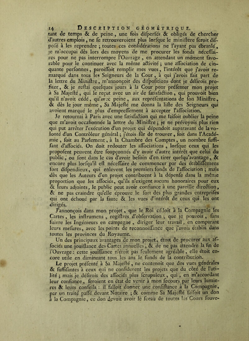 tant de temps & de peine , une fois difperfe's & oblige's de cherclier d’autres emplois, ne fe retrouveroient plus lorfque le miniflere feroit dif- pofe' à les reprendre ; toutes ces confidérations ne l’ayant pas ébranlé, je m’occupai dès lors des moyens de me procurer les fonds nécelTai- res pour ne pas interrompre l’Ouvrage , en attendant un moment favo- rable pour le continuer avec la même aélivité ; une affociation de cin- quante perfonnes, paroiiïbit remplir mes vues, l’intérêt que j’avois re- marqué dans tous les Seigneurs de la Cour , à qui j’avois fait part de la lettre du Miniftre, m’annonçoit des difpofitions dont je défirois pro- fker, & je reliai quelques jours à la Cour pour prélènter mon projet à Sa Majeflé, qui le reçut avec un air de fatisfaêlion, qui prouvoit bien qu’il n’avoit cédé, qu’avec peine , aux repréfentations de fon Miniftre, & dès le jour même , Sa Majefté me donna la lifte des Seigneurs qui avoient marqué le plus d’empreflement à accepter l’affbciation. Je retournai à Paris avec une fatisfaclion qui me faifoit oublier la peine que m’avoit occafionnée la lettre du Miniftre ; je ne prévoyois plus rien qui put arrêter l’exécution d’un projet qui dépendoit auparavant de la vo- lonté d’un Contrôleur général ; j’étois fur de trouver , foit dans l’Acadé- mie , fbit au Parlement, à la Chambre des Comptes, un nombre fuffi- fant d’aftbciés. On doit redouter les affbciations , lorfque ceux qui les propofent peuvent être foupçonnés d’y avoir d’autre intérêt que celui du public,' ou font dans le cas d’avoir befoin d’en tirer quelqu’avantage, & encore plus lorfqu’il eft néceftàire de commencer par des établiftemens fort difpendieux, qui enlèvent les premiers fonds de l’affociation ; mais <lès que les Auteurs d’un projet contribuent à la dépenfe dans la même proportion que les aftbciés, qu’ils n’exigent aucuns honoraires pour eux & leurs adjoints, le public peut avoir confiance à une pareille direêlion, & ne pas craindre qu’elle éprouve le fort des plus grandes entreprifes qui ont échoué par la faute & les vues d’intérêt de ceux qui les ont dirigés. , J’annonçois dans mon projet, que le Roi céJoit a la Compagnie les Cartes, les inftrumens , regiftres d’obfervatjon ^ que je pouvois , fans fuivre les Ingénieurs en campagne , diriger leur travail, en comparant leurs mefures, avec les points de reconnoiifmce que j’avois établis dans toutes les provinces du Royaume. Un des principaux avantages de mon projet, étoit de procurer aux af- fociés une jouiflance des Cartes annuelles, & de ne pas attendre la fin de l’Ouvrage : cette jouiflance n’étoit pas feulement agréable, elle étoit en- core utile en diminuant tous les ans le fonds de la contributioh. Le projet préfenté à Sa Majefté, ne contenoit que des vues générales & fuffifantes à ceux qui ne confiderent les projets que du côté de l’uti- lité ; mais je défirois des afîbciés plus fcrupuleux , qui, en m’accordant leur confiance, feroient en état de venir à mon fecours par leurs lumiè- res & leurs confeils : il falloir donner une confiftance à la Compagnie, par un traité pafle devant Notaire ; & comme Sa Majefté faifoit un don ,à la Compagnie, ce don devoit avoir le fceau de toutes les Cours fouve-