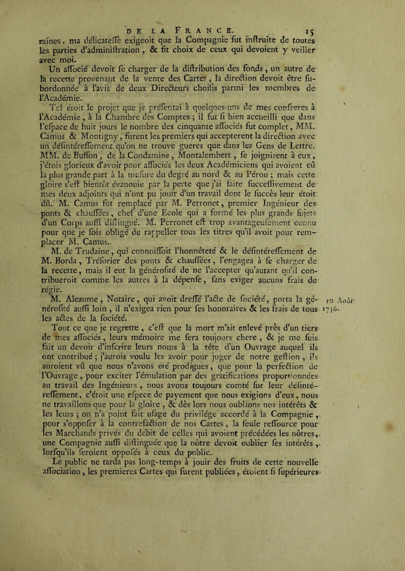 railles. ma déiicatefTe exigeoit que la Compagnie fut inftruite de toutes les parties d’adminiftration & fit choix de ceux qui dévoient y veiller avec moi. Un affocié devoit fe èharger de la diftribution des foads, un autre de la recette provenant de la vente des Cartes, la diredion devoit être fu- bordonnée à l’avis de deux Diredeurs choifis parmi les membres de l’Académie. Tel étoit le projet que je préfentai à quelques-uns de mes confrères à l’Académie, à la Chambre des Comptes ; il fut fi bien accueilli que dans l’efpace de huit jours le nombre des cinquante affociés fut complet, MM. Camus & Montigny, furent les premiers qui acceptèrent la diredion avec un défintérefTement qu’on ne trouve gueres que dans les Gens de Lettre. MM. de Buffon, de la Condamine, Montalembert, fe joignirent à eux, j’étois glorieiix d’avoir pOur affociés les deux Académiciens qui avoient eû la plus grande part à la mcfure du degré au nord & au Pérou ; mais cette gloire s’eft bientôt évanouie par la perte que j’ai faite fuccefTivement de' mes deux adjoints qui n’ont pu jouir d’un travail dont le fuccèsTeur étoit dû.. M. Camus fut remplacé par M. Perronet, premier Ingénieur des ponts & chauffées, chef d’une Ecole qui a formé les plus grands fujets d’un Corps aufîî diflingué. M. Perronet eft trop avantageufement connu pour que je fois obligé de rappeller tous les titres qu’il avoit pour rem- placer M. Camus.- M. de Trudaine ,.qui connoiffoit l’honnêteté & le défintérefTement de M. Borda, Tréforier des ponts & chauffées, l’engagea à fe charger de la recette,, mais il eut la générofité de ne l’accepter qu’autant qu’il corn tribueroit comme les autres à la dépenfè, fans exiger aucuns frais de régie. M. Aleaume, Notaire, qui avoit dreffé Taêle de fociété, porta la gc- lo Août' nérofité aufîi loin , il n’exigea rien pour fes honoraires & les frais de tous 1756. . les aâes de la fociété. Tout ce que je regrette , c’èfl: que la mort m’ait enlevé près d’un tiers de mes affociés, leurs mémoire me fera toujours chere , & je me fuis- fait un devoir d’infcrire leurs noms à la tête d’un Ouvrage auquel ils ont contribué ; j’aurois voulu les avoir pour juger de notre geflion ,■ ils auroient vû que nous n’avons été prodigues, que pour la perfeêlion de l’Ouvrage, pour exciter l’émulation par des gratifications proportionnées au travail des Ingénieurs ,. nous avons toujours comté fur leur délinté- reffement, c’étoit une efpecede payement que nous exigions d’eux, nous ne travaillons que pour la gloire , & dès lors nous oublions nos intérêts &■ les leurs ; on n’a point fait ufage du privilège accordé à la Compagnie pour s’oppofer à la contrefaêlion de nos Cartes, la feule reffource pour les Marchands privés du débit de celles qui avoient précédées les nôtres,, une Compagnie aufli diftinguée que la nôtre devoit oublier fes intérêts lorfqu’ils feroient oppofés à ceux du public.. Le public ne tarda pas long-temps à jouir des fruits de cette nouvelle .iffociation, les premières Cartes qui furent publiées, étoient fi fupérieures'