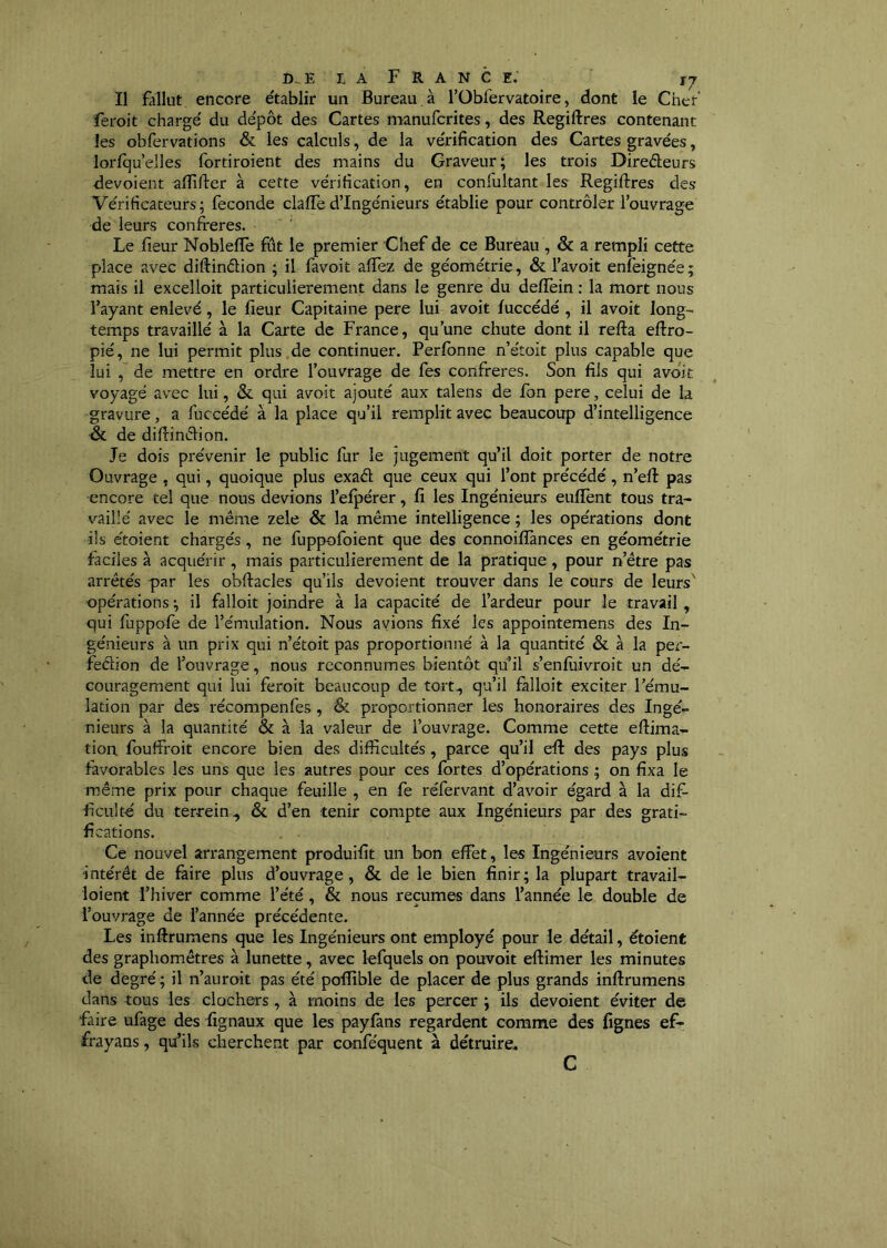 Il fdlliit encore établir un Bureau, à rOblervatoire, dont le Cher' feroit chargé du dépôt des Cartes manufcrites, des Regiftres contenant les obfervations & les calculs, de la vérification des Cartes gravées, lorlqu’elles fortiroient des mains du Graveur; les trois Direéleurs dévoient aflifter à cette vérification, en confultant les Regiftres des Vérificateurs; fécondé clafte d’ingénieurs établie pour contrôler l’ouvrage de leurs confrères. Le fieur Noblefte fût le premier Chef de ce Burèau , & a rempli cette place avec diftindion ; il favoit aifez de géométrie, & l’avoit enfeignée; mais il excelloit particulièrement dans le genre du deflèin : la mort nous l’ayant enlevé, le fieur Capitaine pere lui avoit luccédé , il avoit long- temps travaillé à la Carte de France, qu’une chute dont il refta eftro- pié, ne lui permit plus de continuer. Perfonne n’étoit plus capable que lui , de mettre en ordre l’ouvrage de fes confrères. Son fils qui avoit voyagé avec lui, & qui avoit ajouté aux talens de fon pere, celui de la gravure, a fuccédé à la place qu’il remplit avec beaucoup d’intelligence & de diftindion. Je dois prévenir le public fur le jugement qu’il doit porter de notre Ouvrage , qui, quoique plus exad que ceux qui l’ont précédé, n’eft pas encore tel que nous devions l’efpérer, fi les Ingénieurs enflent tous tra- vaillé avec le même zele & la même intelligence ; les opérations dont ils étoient chargés, ne fuppofoient que des connoiflànces en géométrie faciles à acquérir , mais particulièrement de la pratique, pour n’être pas arrêtés par les obftacles qu’ils dévoient trouver dans le cours de leurs' opérations ; il falloit joindre à la capacité de l’ardeur pour le travail, qui fuppofe de l’émulation. Nous avions fixé les appointemens des In- génieurs à un prix qui n’étoit pas proportionné à la quantité & à la per- fedion de l’ouvrage, nous reconnûmes bientôt qu’il s’enfiiivroit un dé- couragement qui lui feroit beaucoup de tort, qu’il fàlloit exciter l’ému- lation par des récompenfes , & proportionner les honoraires des Ingé- nieurs à la quantité & à la valeur de l’ouvrage. Comme cette eftima- tion fouffroit encore bien des difficultés, parce qu’il eft des pays plus favorables les uns que les autres pour ces fortes d’opérations ; on fixa le même prix pour chaque feuille , en fe réfervant d’avoir égard à la dif- ficulté du terrein, &, d’en tenir compte aux Ingénieurs par des grati- fications. Ce nouvel arrangement produifit un bon effet, les Ingénieurs avoient intérêt de faire plus d’ouvrage, & de le bien finir; la plupart travail- loient l’hiver comme l’été, & nous reçûmes dans l’année le double de l’ouvrage de l’année précédente. Les inftrumens que les Ingénieurs ont employé pour le détail, étoient des graphomêtres à lunette, avec lefquels on pouvoit eftimer les minutes de degré ; il n’auroit pas été poffible de placer de plus grands inftrumens dans tous les clochers , à moins de les percer ; ils dévoient éviter de faire ufage des fignaux que les paylâns regardent comme des lignes ef- frayans, qu’ils cherchent par conféquent à détruire. C