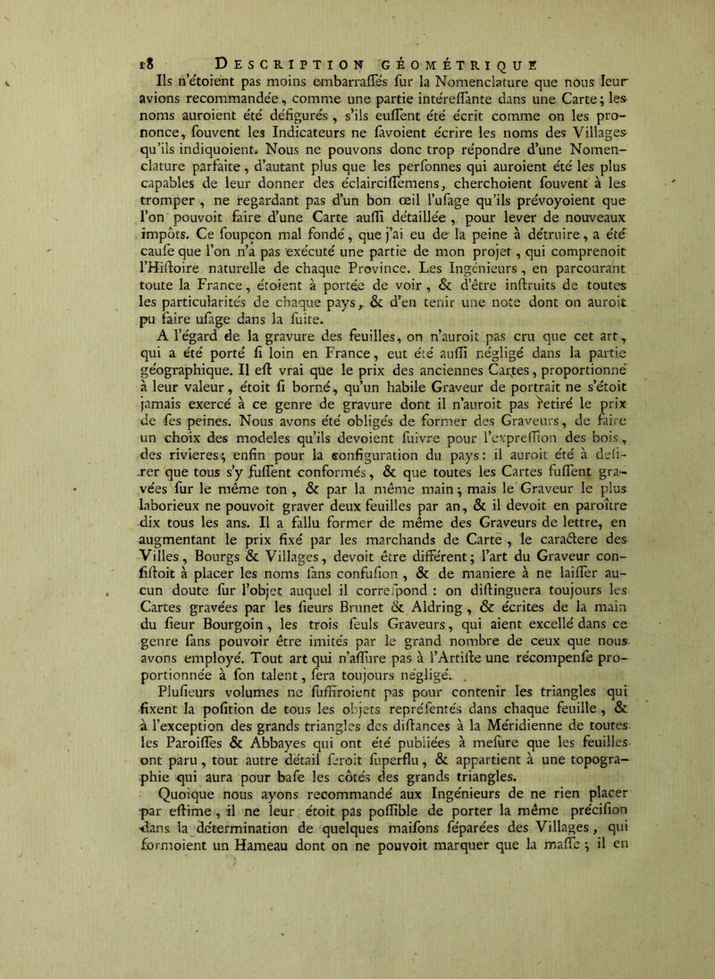 Ils n’étorent pas moins embarraffés fur la Nomenclature que nous leur avions recommandée, comme une partie intéreffante dans une Carte ; les- noms auroient été défigurés , s’ils euffent été écrit comme on les pro- nonce, fouvent les Indicateurs ne favoient écrire les noms des Villages- qu’ils indiquoient* Nous ne pouvons donc trop répondre d’une Nomen- clature parfaite, d’autant plus que les perfonnes qui auroient été les plus capables de leur donner des éclairciflTemens, cherchoient fouvent à les tromper , ne regardant pas d’un bon œil l’ufage qu’ils prévoyoient que l’on pouvoir faire d’une Carte aufii détaillée , pour lever de nouveaux , impôts. Ce foupçon mal fondé, que j’ai eu de la peine à détruire, a été caule que l’on n’a pas exécuté une partie de mon projet, qui comprenoit THiiloire naturelle de chaque Province. Les Ingénieurs , en parcourant toute la France, étoient à portée de voir , & d’être inftruits de toutes les particularités de chaque pays,. & d’en tenir une note dont on auroit pu faire ulage dans la fuite. A l’égard de la gravure des feuilles, on n’auroit pas cru que cet art, qui a été porté fi loin en France, eut été aufii négligé dans la partie géographique. Il efl vrai que le prix des anciennes Car^tes, proportionné à leur valeur, étoit fi borné, qu’un habile Graveur de portrait ne s’étoit jamais exercé à ce genre de gravure dont il n’auroit pas Retiré le prix de fes peines. Nous avons été obligés de former des Graveurs, de faire un choix des modèles qu’ils dévoient fuivre pour l’exprelfion des bois, des rivières; enfin pour la configuration du pays: il auroit été à deii- -rer que tous s’y fufTent conformés, & que toutes les Cartes fuffent gra- vées fur le même ton, & par la même main ; mais le Graveur le plus laborieux ne pouvoir graver deux feuilles par an, & il devoir en paroître dix tous les ans. Il a fallu former de même des Graveurs de lettre, en augmentant le prix fixé par les marchands de Cartè , le caraêtere des Villes, Bourgs & Villages, devoir être différent; l’art du Graveur con- fiftoit à placer les noms fans confufion , & de maniéré à ne laiffer au- cun doute fur l’objet auquel il correfpond : on diftinguera toujours les Cartes gravées par les fieurs Brunet & Aldring , & écrites de la main du fieur Bourgoîn, les trois feuls Graveurs, qui aient excellé dans ce genre fans pouvoir être imités par le grand nombre de ceux que nous avons employé. Tout art qui n’afïure pas à l’Artifie une récompenfe pro- portionnée à fon talent, fera toujours négligé., . Plufieurs volumes ne fuflîroient pas pour contenir les triangles qui fixent la pofition de tous les objets repréfentés dans chaque feuille, & à l’exception des grands triangles des difiances à la Méridienne de toutes les Paroiffes & Abbayes qui ont été publiées à mefure que les feuilles ont paru, tout autre détail feroit fuperflu, & appartient à une topogra- phie qui aura pour bafe les côtés des grands triangles. Quoique nous ayons recommandé aux Ingénieurs de ne rien placer par eftime , il ne leur étoit pas poffible de porter la même précifion -dans la détermination de quelques maifons féparées des Villages, qui formoient un Hameau dont on ne pouvoit marquer que la maffe ; il en