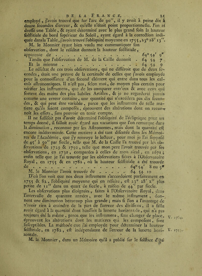 employé , j’avois trouvé que lur l’arc de 90”, il y avoir à peine dix à douze fécondés d’erreur, & quelle n’étoit point proportionnelle. J’en ai drelfé une Table , & ayant déterminé avec le plus grand foin la hauteur fblftitiale du bord fupérieur du Soleil, ayant égard à la correétion indi- quée dansla Table, j’avois trouvé l’obliquité moyenne en i/'î $, 2.3° 2,8' 13 , M. le Monnier ayant bien voulu me communiquer fon obfervation, dont le réfultat donnoit la hauteur folftitiale, apparente de 5^° 54' 9 Tandis que l’obfervation de M. de la Caille donnoit . ^4 '54 7 Et la mienne . • . 64 54 9 Le réfultat de ces trois obfervations, qui ne difFéroit que de deux fé- condés , étoit une preuve de la certitude de celles que j’avois employée pour la connoifîànce d’un fécond élément qui entre dans tous les cal- culs agronomiques. Il n’efl pas, félon moi, de moyen plus certain pour vérifier les inftrumens, que de les comparer entr’eux & avec ceux qui Ibrtent des mains des plus habiles Artifies , & je ne regarderai jamais comme une erreur certaine,-une quantité qui n’excédera pas dix fécon- dés , & qui peut être variable , parce que les infirumens de telle ma- tière qu’ils foient compofe's, éprouvent des altérations dont on recon-<.> noît les effets , fans pouvoir en tenir compte. Il ne fufnfoit pas d’avoir déterminé l’obliquité de l’écliptique pour un temps donné', il falloit avoir égard aux variations que l’on remarque dans la diminution , reconnue par les Aftronomes, mais dont la quantité ef^ encore indéterminée. Cette matière a été tant difcutée dans les Mémoi- res de l’Académie, que j’y renvoyé le leéleur, pour moi je l’ai fuppofé de 45' à 50 par fiecle, telle que M. de la Caille l’a trouvé par les ob- fervations de 1729 & 17SO9 telle que mon pere l’avoit trouvée par fes obfervations, en 1730, comparées à celles de mon aïeul, en 1671 ; enfin telle que je l’ai trouvée par les obfervations faites à TObiervatoire Royal, en 17')') & en 1782, où la hauteur folftitiale a été trouvée de ................... . .. 64° 154’ 8 ou 5” M. le Monnier l’avoit trouvée de ... . . . 64 54 10 D’où l’on voit que nos deux inftrumens s’accordoient parfaitement en 1755 & 8i, l’obliquité moyenne qui en réfulte, eft 23^ 28' 1 plus petite de ii dans un quart de fiecle, à rai fon de 44'' par fiecle. Les obfervations plus éloignées, faites à l’Obfervatoire Royal, dans fintervalle de quarante années, avec le même inftrument , don-^ nent une diminution beaucoup plus grande ; mais fi l’on a l’avantage de n’avoir rien à craindre de la part de l’erreur des divificns, il a fallu avoir égard à la quantité dont hauftbit la lunette horizontale, qui n’a pas toujours été la même , parce^que les inftrumens, faïus changer de place, y éprouvent les altérations dont les matières qui les compofent, font fufteptibîes. La méthode que j’ai employée pour déterminer la hauteur Iblftitiale, en 1782, eft indépendante de l’erreur de la lunette hori- V. 175 zontale. M. le. Monnier, dans un Zviémoire qu’il a public fur le fbiftice d’été