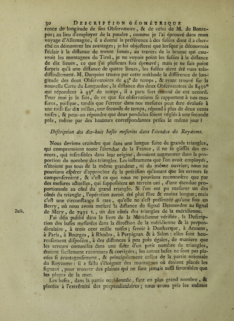 Bafe. rence de longitude de fon Obfervatoire, & de celui de M. de Bonre- pos ; au lieu d’employer de la poudre , comme je l’ai éprouvé dans mon voyage d’Allemagne, il a donné la préférence à des fufées dont il a cher- ché en démontrer les avantages; je lui objederai que lorfque je découvrois l’éclair à la diftance de trente lieues, au travers de la brume qui cou- vroit les montagnes du Tirol, je ne voyois point les fufées à la diftance de dix lieues, ce que j’ai plufieurs fois éprouvé ; mais je ne fuis point furpris qu’à une diftance de quatre lieues, les fufées aient été vues très- diftinéîement. M. Darquier trouve par cette méthode la différence de lon- gitude des deux Obfervatoires de 43 de temps , & ayant trouvé fur la nouvelle Carte du Languedoc, la diftance des deux Obfervatoires de 84'; o'* qui répondent à 43 de temps, il a paru fort étonné de cet accord. Pour moi je le fuis, de ce que fes obfervations fe rapportent à nos me- fures, puifque, tandis que l’erreur dans nos mefures peut être évaluée à une toife flir dix milles, une fécondé de temps, répond à plus de deux cents toifes , & peut-on répondre que deux pendules foient réglés à une fécondé près, même par des hauteurs correfpondantes prifes le même jour ? Defcriptlon des dix-huit hafes mefurées dans îétendue du Royaume. Nous devions craindre que dans une longue fuite de grands triangles, qui comprenoient toute l’étendue de la France , il ne fe giiflat des er- reurs, qui infenfibles dans leur origine, dévoient augmenter dans la pro- portion du nombre des triangles. Les inftrumens que l’on avoit employés, n’étoient pas tous de la même grandeur, ni du même ouvrier; nous ne pouvions efpérer d’approcher de la précifion qu’autant que les erreurs le compenferoient, & c’eft ce que nous ne pouvions reconnoître que par des melùres aêluelles, qui fuppofoient un terrein uni, d’une étendue pro- portionnée au côté du grand triangle. Si l’on eut pu mefurer un des côtés du triangle , l’opération auroit été plus fàre & moins longue; mais c’eft une circonftance fi rare, qu’elle ne s’eft préfentée qu’une fois en Berry, où nous avons mefuré la diftance du lignai Dennordre au lignai de Mery, de 7491 t., un des côtés des triangles de la méridienne. J’ai déjà publié dans le livre de la Méridienne vérifiée , la Defcrip- tion des baies meliirées dans la direêlion de la méridienne & la perpen^ diculaire , à trois cent mille toifes ; favoir à Dunkerque, à Amiens, à Paris, à Bourges , à Rhodes, à Perpignan & à Salon : elles font heu- reufement difpofées, à des diftances à peu près égales, de maniéré que les erreurs commifes dans une fuite d’un petit nombre de triangles, étoient facilement reconnues & corrigées ; les autres bafes ne font pas pla- cées li avantageulement, & principalement celles de la partie orientale du Royaume : il a fallu s’éloigner des montagnes ou etoient places les fignaux , pour trouver des plaines qui ne font jamais auffî favorables que les plages de la mer. Les bafes, dans la partie occidentale, font en plus grand nombre, & placées à l’extrémité des perpendiculaires ; nous avons pris les mêmes