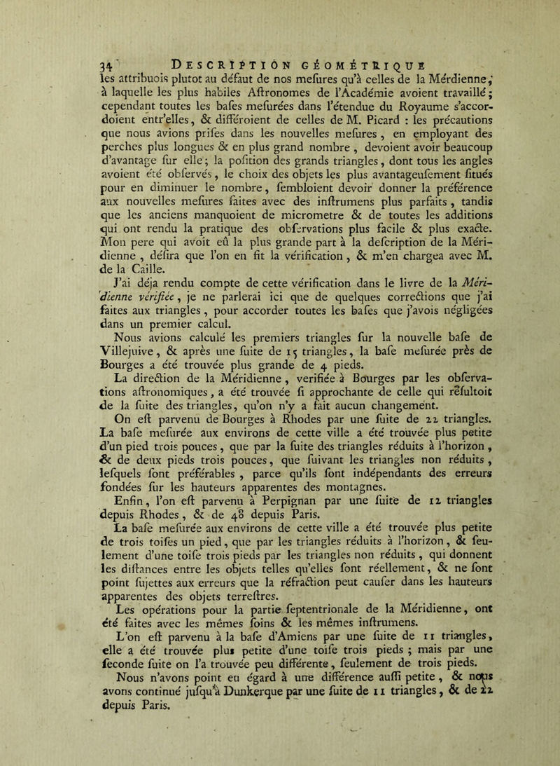 les attribuois plutôt au deTaut de nos mefures qu’à celles de la Mérdîenne,” à laquelle les plus habiles Aftronomes de l’Académie avoient travaillé; cependant toutes les bafes mefurées dans l’étendue du Royaume s’accor- doient entr’elles, & différoient de celles de M. Picard ; les précautions que nous avions prifes dans les nouvelles mefures , en employant des perches plus longues & en plus grand nombre , dévoient avoir beaucoup d’avantage fur elle; la pofition des grands triangles, dont tous les angles avoient été obfervés, le choix des objets les plus avantageufement fitués pour en diminuer le nombre, fembloient devoir' donner la préférence aux nouvelles meliires faites avec des inftrumens plus parfaits , tandis que les anciens manquoient de micromètre & de toutes les additions qui ont rendu la pratique des obfervations plus facile & plus exacte. Mon pere qui avoit eû la plus grande part à la delcription de la Méri- dienne , délira que l’on en fit la vérification, & m’en chargea avec M. de la Caille. J’ai déjà rendu compte de cette vérification dans le livre de la Mcri- 'diennc vérifiée , je ne parlerai ici que de quelques correélions que j’ai faites aux triangles, pour accorder toutes les bafes que j’avois négligées dans un premier calcul. Nous avions calculé les premiers triangles fur la nouvelle bafe de Villejuive, & après une fuite de 15 triangles, la bafe mefurée près de Bourges a été trouvée plus grande de 4 pieds. La direètion de la Méridienne, vérifiée à Bourges par les obferva- tions aftronomiques, a été trouvée fi approchante de celle qui refultoit de la fuite des triangles, qu’on n’y a fait aucun changement. On eft parvenu de Bourges à Rhodes par une fuite de ix triangles. La bafe mefurée aux environs de cette ville a été trouvée plus petite d’un pied trois pouces, que par la fuite des triangles réduits à l’horizon , & de deux pieds trois pouces, que fuivant les triangles non réduits , lefquels font préférables , parce qu’ils font indépendants des erreurs fondées fur les hauteurs apparentes des montagnes. Enfin, l’on eft parvenu à Perpignan par une fuite de ii triangles depuis Rhodes, & de 48 depuis Paris. La bafe mefurée aux environs de cette ville a été trouvée plus petite de trois toiles un pied, que par les triangles réduits à l’horizon, & feu- lement d’une toife trois pieds par les triangles non réduits , qui donnent les diftances entre les objets telles qu’elles font réellement, & ne font point fiijettes aux erreurs que la réfraèlion peut caufer dans les hauteurs apparentes des objets terreftres. Les opérations pour la partie feptentrionale de la Méridienne, ont été faites avec les mêmes foins & les mêmes inftrumens. L’on eft parvenu à la bafe d’Amiens par une fuite de ii triangles, elle a été trouvée plus petite d’une toife trois pieds ; mais par une fécondé fuite on l’a trouvée peu différente, feulement de trois pieds. Nous n’avons point eu égard à une différence auflî petite, & no^s avons continué jufqu’'à Dunkerque par une fuite de ii triangles, & de xz depuis Paris.