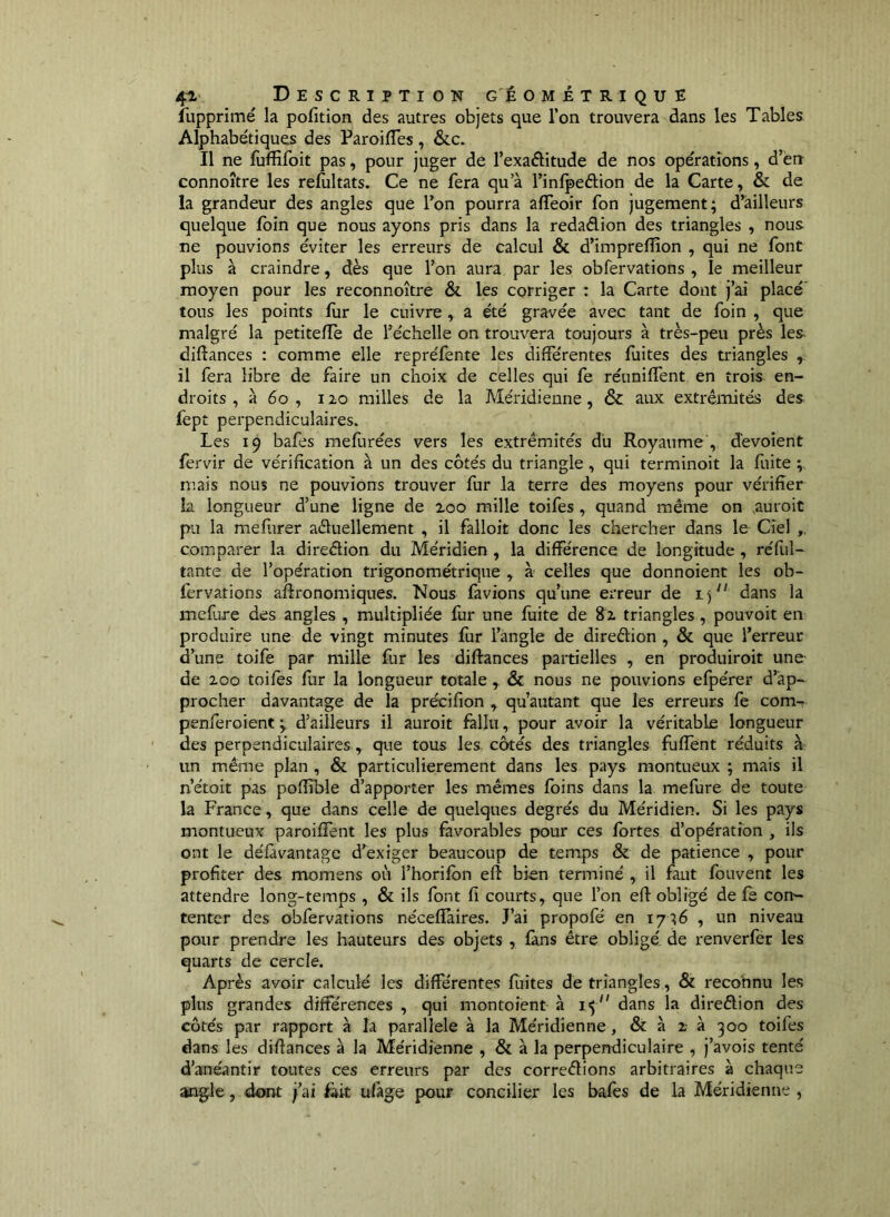 ilipprimé la pofition des autres objets que l’on trouvera dans les Tables Alphabétiques des Paroifles , &c. Il ne fuffifoit pas, pour juger de l’exaftitude de nos opérations, d’ën connoître les refultats. Ce ne fera qu’à Tinlpeélion de la Carte, & de la grandeur des angles que l’on pourra affeoir fon jugement; d’ailleurs quelque fbin que nous ayons pris dans la redaélion des triangles , nous ne pouvions éviter les erreurs de calcul & d’impreflion , qui ne font plus à craindre, dès que l’on aura par les obfervations , le meilleur moyen pour les reconnoître & les corriger : la Carte dont j’ai placé' tous les points liir le cuivre, a été gravée avec tant de foin , que malgré la petitelfe de l’échelle on trouvera toujours à très-peu près les diftances : comme elle repréfente les différentes fuites des triangles , il fera libre de faire un choix de celles qui fe réuniffent en trois en- droits , à 6o , 120 milles de la Méridienne, & aux extrémités des (èpt perpendiculaires. Les 19 bafes mefurées vers les extrémités du Royaume , dévoient fervir de vérification à un des côtés du triangle, qui terminoit la fuite ; mais nous ne pouvions trouver fur la terre des moyens pour vérifier la longueur d’une ligne de zoo mille toifes, quand même on ,auroit pu la mefiirer aéluellement , il falloit donc les chercher dans le Ciel comparer la direélion du Méridien , la différence de longitude , réfiil- tante de l’opération trigonométrique , à celles que donnoient les ob- fervations aftronomiques. Nous favions qu’une erreur de i) dans la mefiire des angles , multipliée fur une fuite de 82 triangles, pouvoit en produire une de vingt minutes fur l’angle de direélion , & que l’erreur d’une toife par mille fur les diftances partielles , en produiroit une de 200 toifès fur la longueur totale , & nous ne pouvions efpérer d’ap- procher davantage de la précifion , qu’autant que les erreurs fe com- penferoient ; d’ailleurs il auroit fallu, pour avoir la véritable longueur des perpendiculaires, que tous les côtés des triangles fufîent réduits à un même plan , & particulièrement dans les pays montueux ; mais il n’étoit pas poffible d’apporter les mêmes foins dans la mefure de toute la France, que dans celle de quelques degrés du Méridien. Si les pays montueux paroiffent les plus favorables pour ces fortes d’opération , ils ont le défàvantagc d’exiger beaucoup de temps & de patience , pour profiter des momens où l’horifbn efî bien terminé , il faut fouvent les attendre long-temps , & ils font fi courts, que l’on efl: obligé de fè con- tenter des obfervations néceflaires. J’ai propofé en 17 ;6 , un niveau pour prendre les hauteurs des objets , fans être obligé de renverfer les quarts de cercle. Après avoir calculé les différentes fuites de triangles, & reconnu les plus grandes différences , qui montoient à dans la direêlion des côtés par rapport à la parallèle à la Méridienne, & à z à 300 toifes dans les difiances à la Méridienne , & à la perpendiculaire , j’avois tenté d’anéantir toutes ces erreurs par des correêlions arbitraires à chaque angle, dont j’ai làit ulàge pour concilier les bafes de la Méridienne ,